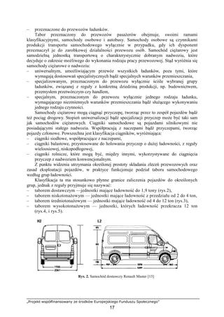 „Projekt współfinansowany ze środków Europejskiego Funduszu Społecznego”
17
– przeznaczone do przewozów ładunków.
Tabor przeznaczony do przewozów pasaŜerów obejmuje, swoimi ramami
klasyfikacyjnymi, samochody osobowe i autobusy. Samochody osobowe są czynnikami
produkcji transportu samochodowego wyłącznie w przypadku, gdy ich dysponent
przeznaczył je do zarobkowej działalności przewozu osób. Samochód cięŜarowy jest
samodzielną jednostką transportową o charakterystycznie dobranym nadwoziu, które
decyduje o zakresie moŜliwego do wykonania rodzaju pracy przewozowej. Stąd wyróŜnia się
samochody cięŜarowe o nadwoziu:
– uniwersalnym, umoŜliwiającym przewóz wszystkich ładunków, poza tymi, które
wymagają dostosowań specjalistycznych bądź specjalnych warunków przemieszczania,
– specjalizowanym, przeznaczonym do przewozu wyłącznie ściśle wybranej grupy
ładunków, związanej z reguły z konkretną dziedziną produkcji, np. budownictwem,
przemysłem przetwórczym czy handlem,
– specjalnym, przeznaczonym do przewozu wyłącznie jednego rodzaju ładunku,
wymagającego niezmiennych warunków przemieszczania bądź słuŜącego wykonywaniu
jednego rodzaju czynności.
Samochody cięŜarowe mogą ciągnąć przyczepę, tworząc przez to zespół pojazdów bądź
teŜ pociąg drogowy. Stopień uniwersalizacji bądź specjalizacji przyczep moŜe być taki sam
jak samochodów cięŜarowych. Ciągniki samochodowe są pojazdami silnikowymi nie
posiadającymi stałego nadwozia. Współpracują z naczepami bądź przyczepami, tworząc
pojazdy członowe. Powszechna jest klasyfikacja ciągników, wyróŜniająca:
– ciągniki siodłowe, współpracujące z naczepami,
– ciągniki balastowe, przystosowane do holowania przyczep o duŜej ładowności, z reguły
wieloosiowej, niskopodłogowej,
– ciągniki rolnicze, które mogą być, między innymi, wykorzystywane do ciągnięcia
przyczep z nadwoziem konwencjonalnym.
Z punktu widzenia utrzymania określonej prostoty składania zleceń przewozowych oraz
zasad eksploatacji pojazdów, w praktyce funkcjonuje podział taboru samochodowego
według grup ładowności.
Klasyfikacja ta ma stosunkowo płynne granice zaliczenia pojazdów do określonych
grup, jednak z reguły przyjmuje się nazywać:
– taborem dostawczym —jednostki mające ładowność do 1,9 tony (rys.2),
– taborem niskotonaŜowym — jednostki mające ładowność z przedziału od 2 do 4 ton,
– taborem średniotonaŜowym — jednostki mające ładowność od 4 do 12 ton (rys.3),
– taborem wysokotonaŜowym — jednostki, których ładowność przekracza 12 ton
(rys.4, i rys.5).
Rys. 2. Samochód dostawczy Renault Master [13]
 