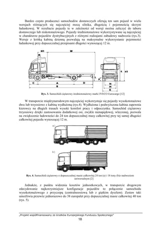 „Projekt współfinansowany ze środków Europejskiego Funduszu Społecznego”
18
Bardzo często producenci samochodów dostawczych oferują ten sam pojazd w wielu
wersjach róŜniących się najczęściej mocą silnika, długością i pojemnością skrzyni
ładunkowej. W rezultacie pojazdy te w zaleŜności od wersji moŜna zaliczyć do taboru
dostawczego lub niskotonaŜowego. Pojazdy średniotonaŜowe wykorzystywane są najczęściej
w charakterze pojazdów dystrybucyjnych z róŜnymi rodzajami zabudowy nadwozia (rys.3).
Wersje z krótką kabiną dzienną pozwalają na maksymalne wykorzystanie pojemności
ładunkowej przy dopuszczalnej przepisami długości wynoszącej 12 m.
Rys. 3. Samochód cięŜarowy średniotonaŜowy marki IVECO Eurocargo [12]
W transporcie międzynarodowym najczęściej wykorzystuje się pojazdy wysokotonaŜowe
dwu lub trzyosiowe z kabiną wydłuŜoną (rys.4). WydłuŜona i podwyŜszona kabina zapewnia
kierowcy na długich trasach wysoki komfort pracy i odpoczynku. Samochód cięŜarowy
trzyosiowy dzięki zastosowaniu dodatkowej osi, zwykle nienapędowej, wleczonej, pozwala
na zwiększenie ładowności do 24 ton dopuszczalnej masy całkowitej przy tej samej długości
całkowitej pojazdu wynoszącej 12 m.
Rys. 4. Samochód cięŜarowy o dopuszczalnej masie całkowitej 24 ton (a) i 18 tony (b)z nadwoziem
uniwersalnym [2]
JednakŜe, z punktu widzenia kosztów jednostkowych, w transporcie drogowym
zdecydowanie najkorzystniejsze konfiguracje pojazdów to połączenie samochodu
wysokotonaŜowego z przyczepą (centralnoosiową lub z giętkim dyszlem). Zestaw taki
umoŜliwia przewóz jednorazowo do 38 europalet przy dopuszczalnej masie całkowitej 40 ton
(rys. 5).
 