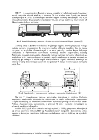 „Projekt współfinansowany ze środków Europejskiego Funduszu Społecznego”
19
Od 1991 r. obserwuje się w Europie w grupie pojazdów wysokotonaŜowych dynamiczny
rozwój zestawów ciągnik siodłowy z naczepą. W tym właśnie roku Dyrektywa Komisji
Europejskiej nr 91/20/EC ustaliła długość zestawu: ciągnik siodłowy z naczepą na 16,5 m, co
oznaczało uzyskanie długości całkowitej naczepy 13,6 m, a więc moŜliwość przewozu 33 lub
34 europalet w jednym poziomie.
Rys. 5. Samochód cięŜarowy z przyczepą z dyszlem sztywnym i ładowności 38 palet typu euro [2]
Zestawy takie są bardzo uniwersalne: do jednego ciągnika moŜna przyłączać róŜnego
rodzaju naczepy, przeznaczone do przewozu zupełnie róŜnych ładunków. Jest to bardzo
korzystne ze względów ekonomicznych - w razie potrzeby zamiast kupna kolejnego
samochodu z odpowiednim nadwoziem, wystarczy zakupić odpowiednią naczepę.
Zaczepienie i odczepienie naczepy od ciągnika zajmuje kierowcy zazwyczaj kilka minut. Ze
względu na to iŜ, zestawy drogowe w postaci ciągnika siodłowego z naczepą poruszają się
zazwyczaj po dobrych i utwardzonych nawierzchniach ciągniki siodłowe produkuje się
obecnie w wersji dwuosiowej z rozstawem osi (parametr A na rys. 6) wynoszącym zazwyczaj
około 3 m.
Rys. 6. Ciągnik siodłowy przeznaczony do współpracy z naczepami o róŜnej zabudowie [12]
Na rys. 7 przedstawiono naczepę uniwersalną skrzyniową z opończą. Podwozie
trzyosiowe, zawieszenie pneumatyczne wyposaŜone w zawór podnoszenia i opuszczania
skrzyni ładunkowej, co umoŜliwia dostosowanie wysokości podłogi do wysokości rampy.
Podłoga dwuwarstwowa, uszorstniona, o grubości 42 mm i nośności pozwalającej na
uŜywanie wózków widłowych o
nacisku 5000 kg/oś. Masa całkowita naczepy wynosi 35 000 kg, przy masie własnej 6450
kg, a więc ładowność wynosi 28550 kg. Naczepa mieści 34 europalety i dostosowana jest do
łączenia z typowym ciągnikiem siodłowym posiadającym sprzęg siodłowy na wysokości
1360 mm.
 