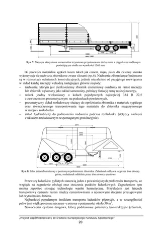 „Projekt współfinansowany ze środków Europejskiego Funduszu Społecznego”
20
Rys. 7. Naczepa skrzyniowa uniwersalna trzyosiowa przystosowana do łączenia z ciągnikiem siodłowym
posiadającym siodło na wysokości 1360 mm
Do przewozu materiałów sypkich luzem takich jak cement, mąka, pasze dla zwierząt szeroko
wykorzystuje się nadwozia zbiornikowe zwane silosami (rys.8). Nadwozia zbiornikowe budowane
są w rozmaitych odmianach konstrukcyjnych, jednak niezaleŜnie od przyjętego rozwiązania
w skład kaŜdej naczepy wchodzą następujące główne zespoły:
− nadwozie, którym jest cienkościenny zbiornik ciśnieniowy osadzony na ramie naczepy
lub zbiornik wykonany jako układ samonośny, pełniący funkcję ramy nośnej naczepy,
− wózek jezdny wieloosiowy o kołach pojedynczych najczęściej 384 R 22,5
z zawieszeniem pneumatycznym na poduszkach powietrznych,
− pneumatyczny układ rozładowczy słuŜący do opróŜniania zbiornika z materiału sypkiego
oraz równoczesnego transportowania tego materiału do zbiornika magazynowego
w miejscu rozładunku.
− układ hydrauliczny do podnoszenia nadwozia podczas rozładunku (dotyczy nadwozi
z układem rozładowczym wspomaganym grawitacyjnie).
Rys. 8. Silos jednozbiornikowy z poziomym połoŜeniem zbiornika. Załadunek odbywa się przez dwa otwory
górne, rozładunek oddolnie przez dwa otwory spustowe
Przewozy ładunków pylistych stanowią jeden z powaŜniejszych problemów transportu, ze
względu na zagroŜenie obsługi oraz otoczenia punktów ładunkowych. ZagroŜeniom tym
moŜna zapobiec stosując technologie wpełni hermetyczną. Przykładem jest łańcuch
transportowy cementu luzem między cementowniami a rejonowymi stacjami przesypowymi
lub wytwórniami betonu.
Najbardziej popularnym środkiem transportu ładunków płynnych, a w szczególności
paliw jest wielkopojemna naczepa –cysterna o pojemności około 50 m3
.
Nowoczesna cysterna drogowa, której podstawowe parametry konstrukcyjne (zbiornik,
 