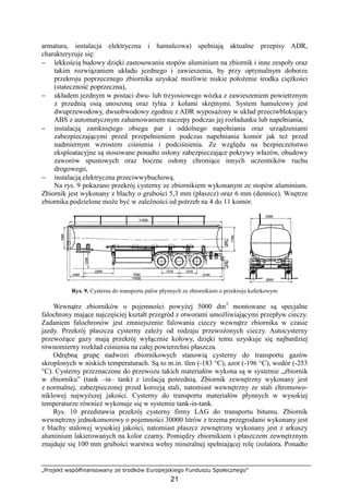 „Projekt współfinansowany ze środków Europejskiego Funduszu Społecznego”
21
armatura, instalacja elektryczna i hamulcowa) spełniają aktualne przepisy ADR,
charakteryzuje się:
− lekkością budowy dzięki zastosowaniu stopów aluminium na zbiornik i inne zespoły oraz
takim rozwiązaniem układu jezdnego i zawieszenia, by przy optymalnym doborze
przekroju poprzecznego zbiornika uzyskać moŜliwie niskie połoŜenie środka cięŜkości
(stateczność poprzeczna),
− układem jezdnym w postaci dwu- lub trzyosiowego wózka z zawieszeniem powietrznym
z przednią osią unoszoną oraz tylna z kołami skrętnymi. System hamulcowy jest
dwuprzewodowy, dwuobwodowy zgodnie z ADR wyposaŜony w układ przeciwblokujący
ABS z automatycznym zahamowaniem naczepy podczas jej rozładunku lub napełniania,
− instalacją zamkniętego obiegu par i oddolnego napełniania oraz urządzeniami
zabezpieczającymi przed przepełnieniem podczas napełniania komór jak teŜ przed
nadmiernym wzrostem ciśnienia i podciśnienia. Ze względu na bezpieczeństwo
eksploatacyjne są stosowane ponadto osłony zabezpieczające pokrywy włazów, obudowy
zaworów spustowych oraz boczne osłony chroniące innych uczestników ruchu
drogowego,
− instalacją elektryczna przeciwwybuchową.
Na rys. 9 pokazano przekrój cysterny ze zbiornikiem wykonanym ze stopów aluminium.
Zbiornik jest wykonany z blachy o grubości 5,3 mm (płaszcz) oraz 6 mm (dennice). Wnętrze
zbiornika podzielone moŜe być w zaleŜności od potrzeb na 4 do 11 komór.
Rys. 9. Cysterna do transportu paliw płynnych ze zbiornikiem o przekroju kuferkowym
Wewnątrz zbiorników o pojemności powyŜej 5000 dm3
montowane są specjalne
falochrony mające najczęściej kształt przegród z otworami umoŜliwiającymi przepływ cieczy.
Zadaniem falochronów jest zmniejszenie falowania cieczy wewnątrz zbiornika w czasie
jazdy. Przekrój płaszcza cysterny zaleŜy od rodzaju przewoŜonych cieczy. Autocysterny
przewoŜące gazy mają przekrój wyłącznie kołowy, dzięki temu uzyskuje się najbardziej
równomierny rozkład ciśnienia na całej powierzchni płaszcza.
Odrębną grupę nadwozi zbiornikowych stanowią cysterny do transportu gazów
skroplonych w niskich temperaturach. Są to m.in. tlen (-183 °C), azot (-196 °C), wodór (-253
°C). Cysterny przeznaczone do przewozu takich materiałów wykona są w systemie „zbiornik
w zbiorniku” (tank –in– tank) z izolacją pośrednią. Zbiornik zewnętrzny wykonany jest
z normalnej, zabezpieczonej przed korozją stali, natomiast wewnętrzny ze stali chromowo-
niklowej najwyŜszej jakości. Cysterny do transportu materiałów płynnych w wysokiej
temperaturze równieŜ wykonuje się w systemie tank-in-tank.
Rys. 10 przedstawia przekrój cysterny firmy LAG do transportu bitumu. Zbiornik
wewnętrzny jednokomorowy o pojemności 30000 litrów z trzema przegrodami wykonany jest
z blachy stalowej wysokiej jakości, natomiast płaszcz zewnętrzny wykonany jest z arkuszy
aluminium lakierowanych na kolor czarny. Pomiędzy zbiornikiem i płaszczem zewnętrznym
znajduje się 100 mm grubości warstwa wełny mineralnej spełniającej rolę izolatora. Ponadto
 