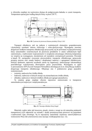„Projekt współfinansowany ze środków Europejskiego Funduszu Społecznego”
22
w zbiorniku znajduje się węŜownica słuŜąca do podgrzewania ładunku w czasie transportu.
Temperatura operacyjna według danych firmy wynosi 250 0
C.
Rys. 10. Cysterna do przewozu bitumu produkcji firmy LAG
Transport chłodniczy stał się jednym z waŜniejszych elementów gospodarowania
i dystrybucji zasobami sektora rolniczego i rolno-spoŜywczego. Wymagania stawiane
drogowym środkom transportu chłodniczego przyczyniły się do powstania wyspecjalizowanej
klasy samochodów izotermicznych do przewozu produktów w stanie schłodzonym bądź
zamroŜonym, z nadwoziami wyposaŜonymi w urządzenia utrzymujące obniŜoną temperaturę
we wnętrzu na wymaganym, niezaleŜnym od warunków zewnętrznych poziomie. Powstałe
w latach 50. europejskie zrzeszenie przewoźników transportu chłodniczego opracowało
przepisy prawne oraz zasady budowy i eksploatacji nadwozi z agregatami chłodniczymi,
których spełnienie zapewnia uzyskanie atestu tej organizacji, stanowiącego rekomendację
prawidłowego wykonywania obowiązków przez przewoźnika. Wymagania te ujęto
w porozumieniu ATP (Accord Transport Perissables) określającym m.in. klasyfikację środków
drogowego transportu chłodniczego. Obejmuje ona 3 podstawowe grupy pojazdów
izotermicznych:
− izotermy, nadwozia bez źródła chłodu,
− lodownie, nadwozia w których stosuje się niemechaniczne źródła chłodu,
− chłodnie, nadwozia w których źródłem chłodu jest agregat spręŜarkowy.
Ta ostatnia grupa znajduje obecnie najszersze zastosowanie w transporcie
samochodowym krajowym i międzynarodowym.
Rys. 11. Naczepa chłodnia firmy Kogel
Materiały sypkie takie jak kruszywa, piasek, ziemia z uwagi na ich naturalną podatność
transportową czyli odporność na warunki i skutki przemieszczania przewozi się pojazdami
z nadwoziami typu otwartego. Są to najczęściej samochody cięŜarowe samowyładowcze
wieloosiowe 9trzy lub czteroosiowe) oraz naczepy wielkopojemne (rys. 12).
 