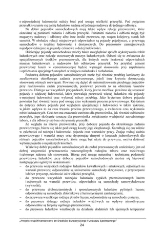 „Projekt współfinansowany ze środków Europejskiego Funduszu Społecznego”
24
o odpowiedniej ładowności naleŜy brać pod uwagę wielkość przesyłki. Pod pojęciem
przesyłki rozumie się partię ładunków nadaną od jednego nadawcy do jednego odbiorcy.
Na dobór pojazdów samochodowych mają takŜe wpływ relacje przewozowe, które
określane są punktami nadania i odbioru przesyłki. Punktami nadania i odbioru mogą być
magazyny nadawcy i odbiorcy albo inne środki przewozu, np. wagon kolejowy, statek lub
samolot. W obsłudze relacji miejscowych odpowiednie są pojazdy pojedyncze, z przewagą
samochodów o średniej ładowności i dostawczych. Do przewozów zamiejscowych
najodpowiedniejsze są pojazdy członowe o duŜej ładowności.
Dobierając pojazdy samochodowe naleŜy takŜe uwzględniać sposób wykonywania robót
ładunkowych oraz rodzaje stosowanych maszyn ładunkowych. Odnosi się to zwłaszcza do
specjalizowanych środków przewozowych, dla których moŜe brakować odpowiednich
maszyn ładunkowych u nadawców lub odbiorców przesyłek. Na przykład cement
przewoŜony luzem w cementonaczepie będzie wymagał stosowania przy napełnianiu
i opróŜnianiu specjalnych urządzeń w miejscu naładunku i rozładunku.
Podstawą doboru pojazdów samochodowych moŜe być równieŜ przebieg konieczny do
zrealizowania określonego zadania przewozowego, jeŜeli inne kryteria dopuszczają
stosowanie róŜnych rozwiązań. Powinno się dąŜyć do minimalizowania przebiegu pojazdów
przy realizowaniu zadań przewozowych, poniewaŜ pozwala to na obniŜenie kosztów
przewozu. Dlatego we wszystkich przypadkach, kiedy jest to moŜliwe, powinno się stosować
pojazdy o większej ładowności, które pozwalają przewozić więcej ładunków niŜ pojazdy
o mniejszej ładowności oraz wykonać niŜszy przebieg. Jako kryterium doboru pojazdu
powinien być równieŜ brany pod uwagę czas wykonania procesu przewozowego. Kryterium
do dotyczy doboru pojazdu pod względem specjalizacji i ładowności w takim zakresie,
w jakim wpływa to na czas trwania procesu przewozowego, a zwłaszcza czas wykonania
robót ładunkowych. Czas ten ma znaczenie zarówno dla przewoźnika, jak równieŜ odbiorców
przesyłek, jego skrócenie oznacza dla przewoźnika zwiększenie wydajności zatrudnionego
taboru, a dla odbiorcy szybsze otrzymanie przesyłki.
Ze względu na interes przewoźnika, przy doborze pojazdu do określonego zadania
przewozowego, bierze się takŜe pod uwagę koszty jego eksploatacji. Kształtują się one róŜnie
w zaleŜności od rodzaju i ładowności pojazdu oraz warunków pracy. Znając rodzaj zadnia
przewozowego i warunki pracy oraz dysponując danymi o kosztach jednostkowych dla
róŜnych pojazdów samochodowych, które mogą być uŜyte do przewozu, moŜna dokonać
wyboru pojazdu o najniŜszych kosztach.
Właściwy dobór pojazdów samochodowych do zadań przewozowych uzaleŜniony jest od
dobrej znajomości przeznaczenia poszczególnych rodzajów taboru oraz moŜliwego
i celowego zakresu ich stosowania. Biorąc pod uwagę naturalną i techniczną podatność
przewozową ładunków, przy doborze pojazdów samochodowych moŜna się kierować
następującymi ogólnymi wskazaniami:
− do przewozu wszystkich rodzajów ładunków kawałkowych i sztukowych, odpornych na
warunki przewozu; odpowiednie są uniwersalne samochody skrzyniowe, z przyczepami
lub bez przyczep, zaleŜności od wielkości przesyłki,
− do przewozu wszystkich rodzajów ładunków sypkich przemieszczanych luzem
i odpornych na warunki przewozu; odpowiednie są samochody samowyładowcze
(wywrotki),
− do przewozu drobnoziarnistych i sproszkowanych ładunków pylistych luzem;
odpowiednie są samochody zbiornikowe z hermetycznymi zamknięciami,
− do przewozu wszelkiego rodzaju płynów luzem; odpowiednie są samochody cysterny,
− do przewozu róŜnego rodzaju ładunków wraŜliwych na wpływy atmosferyczne
odpowiednie są furgony ogólnego przeznaczenia,
− do przewozu ładunków wraŜliwych na działanie dodatnich lub ujemnych temperatur
 