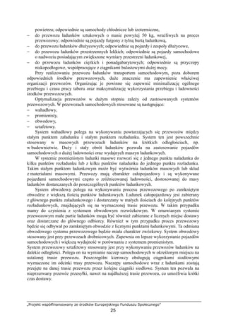 „Projekt współfinansowany ze środków Europejskiego Funduszu Społecznego”
25
powietrza; odpowiednie są samochody chłodnicze lub izotermiczne,
− do przewozu ładunków sztukowych o masie powyŜej 50 kg, wraŜliwych na proces
przewozowy; odpowiednie są pojazdy furgony z tylną burtą ładunkową,
− do przewozu ładunków dłuŜycowych; odpowiednie są pojazdy i zespoły dłuŜycowe,
− do przewozu ładunków przestrzennych lekkich; odpowiednie są pojazdy samochodowe
o nadwoziu posiadającym zwiększone wymiary przestrzeni ładunkowej,
− do przewozu ładunków cięŜkich i ponadgabarytowych; odpowiednie są przyczepy
niskopodłogowe, współpracujące z ciągnikami balastowymi duŜej mocy.
Przy realizowaniu przewozu ładunków transportem samochodowym, poza doborem
odpowiednich środków przewozowych, duŜe znaczenie ma zapewnienie właściwej
organizacji przewozów. Organizując je powinno się zapewnić minimalizację ogólnego
przebiegu i czasu pracy taboru oraz maksymalizację wykorzystania przebiegu i ładowności
środków przewozowych.
Optymalizacja przewozów w duŜym stopniu zaleŜy od zastosowanych systemów
przewozowych. W przewozach samochodowych stosowane są następujące:
− wahadłowy,
− promienisty,
− obwodowy,
− sztafetowy.
System wahadłowy polega na wykonywaniu powtarzających się przewozów między
stałym punktem załadunku i stałym punktem rozładunku. System ten jest powszechnie
stosowany w masowych przewozach ładunków na krótkich odległościach, np.
w budownictwie. DuŜy i stały obrót ładunków pozwala na zastosowanie pojazdów
samochodowych o duŜej ładowności oraz wydajnych maszyn ładunkowych.
W systemie promienistym ładunki masowe rozwozi się z jednego punktu naładunku do
kilku punktów rozładunku lub z kilku punktów naładunku do jednego punktu rozładunku.
Takim stałym punktem ładunkowym moŜe być wytwórnia ładunków masowych lub skład
z materiałami masowymi. Przewozy mają charakter całopojazdowy i są wykonywane
pojazdami samochodowymi często o zróŜnicowanej ładowności, dostosowanej do masy
ładunków dostarczanych do poszczególnych punktów ładunkowych.
System obwodowy polega na wykonywaniu procesu przewozowego po zamkniętym
obwodzie z większą ilością punktów ładunkowych. Ładunek całopojazdowy jest zabierany
z głównego punktu załadunkowego i dostarczany w małych ilościach do kolejnych punktów
rozładunkowych, znajdujących się na wyznaczonej trasie przewozu. W takim przypadku
mamy do czynienia z systemem obwodowym rozwózkowym. W omawianym systemie
przewozowym małe partie ładunków mogą być równieŜ zabierane z licznych miejsc dostawy
oraz dostarczane do głównego odbiorcy. RównieŜ w tym przypadku proces przewozowy
będzie się odbywał po zamkniętym obwodzie z licznymi punktami ładunkowymi. Ta odmiana
obwodowego systemu przewozowego będzie miała charakter zwózkowy. System obwodowy
stosowany jest przy przewozach drobnicowych. Zapewnia on lepsze wykorzystanie pojazdów
samochodowych i większą wydajność w porównaniu z systemem promienistym.
System przewozowy sztafetowy stosowany jest przy wykonywaniu przewozów ładunków na
dalekie odległości. Polega on na wymianie naczep samochodowych w określonym miejscu na
ustalonej trasie przewozu. Poszczególni kierowcy obsługują ciągnikami siodłowymi
wyznaczone im odcinki trasy przewozu. Naczepy samochodowe wraz z ładunkami zostają
przejęte na danej trasie przewozu przez kolejne ciągniki siodłowe. System ten pozwala na
nieprzerwany przewóz przesyłki, nawet na najdłuŜszej trasie przewozu, co umoŜliwia krótki
czas dostawy.
 