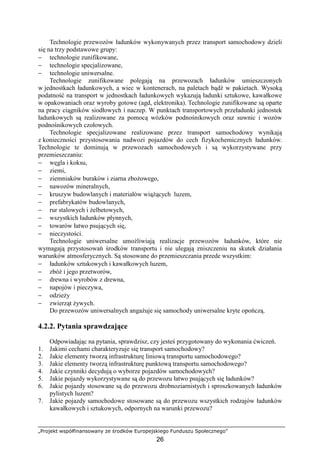 „Projekt współfinansowany ze środków Europejskiego Funduszu Społecznego”
26
Technologie przewozów ładunków wykonywanych przez transport samochodowy dzieli
się na trzy podstawowe grupy:
− technologie zunifikowane,
− technologie specjalizowane,
− technologie uniwersalne.
Technologie zunifikowane polegają na przewozach ładunków umieszczonych
w jednostkach ładunkowych, a wiec w kontenerach, na paletach bądź w pakietach. Wysoką
podatność na transport w jednostkach ładunkowych wykazują ładunki sztukowe, kawałkowe
w opakowaniach oraz wyroby gotowe (agd, elektronika). Technologie zunifikowane są oparte
na pracy ciągników siodłowych i naczep. W punktach transportowych przeładunki jednostek
ładunkowych są realizowane za pomocą wózków podnośnikowych oraz suwnic i wozów
podnośnikowych czołowych.
Technologie specjalizowane realizowane przez transport samochodowy wynikają
z konieczności przystosowania nadwozi pojazdów do cech fizykochemicznych ładunków.
Technologie te dominują w przewozach samochodowych i są wykorzystywane przy
przemieszczaniu:
− węgla i koksu,
− ziemi,
− ziemniaków buraków i ziarna zboŜowego,
− nawozów mineralnych,
− kruszyw budowlanych i materiałów wiąŜących luzem,
− prefabrykatów budowlanych,
− rur stalowych i Ŝelbetowych,
− wszystkich ładunków płynnych,
− towarów łatwo psujących się,
− nieczystości.
Technologie uniwersalne umoŜliwiają realizacje przewozów ładunków, które nie
wymagają przystosowań środków transportu i nie ulegają zniszczeniu na skutek działania
warunków atmosferycznych. Są stosowane do przemieszczania przede wszystkim:
− ładunków sztukowych i kawałkowych luzem,
− zbóŜ i jego przetworów,
− drewna i wyrobów z drewna,
− napojów i pieczywa,
− odzieŜy
− zwierząt Ŝywych.
Do przewozów uniwersalnych angaŜuje się samochody uniwersalne kryte opończą.
4.2.2. Pytania sprawdzające
Odpowiadając na pytania, sprawdzisz, czy jesteś przygotowany do wykonania ćwiczeń.
1. Jakimi cechami charakteryzuje się transport samochodowy?
2. Jakie elementy tworzą infrastrukturę liniową transportu samochodowego?
3. Jakie elementy tworzą infrastrukturę punktową transportu samochodowego?
4. Jakie czynniki decydują o wyborze pojazdów samochodowych?
5. Jakie pojazdy wykorzystywane są do przewozu łatwo psujących się ładunków?
6. Jakie pojazdy stosowane są do przewozu drobnoziarnistych i sproszkowanych ładunków
pylistych luzem?
7. Jakie pojazdy samochodowe stosowane są do przewozu wszystkich rodzajów ładunków
kawałkowych i sztukowych, odpornych na warunki przewozu?
 