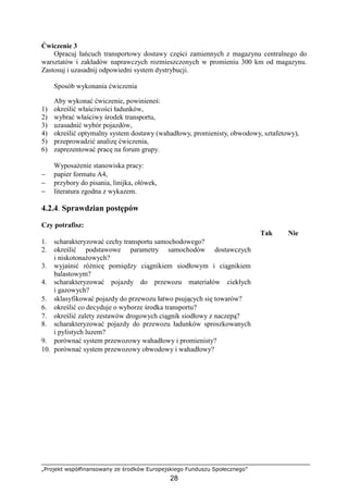 „Projekt współfinansowany ze środków Europejskiego Funduszu Społecznego”
28
Ćwiczenie 3
Opracuj łańcuch transportowy dostawy części zamiennych z magazynu centralnego do
warsztatów i zakładów naprawczych rozmieszczonych w promieniu 300 km od magazynu.
Zastosuj i uzasadnij odpowiedni system dystrybucji.
Sposób wykonania ćwiczenia
Aby wykonać ćwiczenie, powinieneś:
1) określić właściwości ładunków,
2) wybrać właściwy środek transportu,
3) uzasadnić wybór pojazdów,
4) określić optymalny system dostawy (wahadłowy, promienisty, obwodowy, sztafetowy),
5) przeprowadzić analizę ćwiczenia,
6) zaprezentować pracę na forum grupy.
WyposaŜenie stanowiska pracy:
− papier formatu A4,
− przybory do pisania, linijka, ołówek,
− literatura zgodna z wykazem.
4.2.4. Sprawdzian postępów
Czy potrafisz:
Tak Nie
1. scharakteryzować cechy transportu samochodowego?
2. określić podstawowe parametry samochodów dostawczych
i niskotonaŜowych?
3. wyjaśnić róŜnicę pomiędzy ciągnikiem siodłowym i ciągnikiem
balastowym?
4. scharakteryzować pojazdy do przewozu materiałów ciekłych
i gazowych?
5. sklasyfikować pojazdy do przewozu łatwo psujących się towarów?
6. określić co decyduje o wyborze środka transportu?
7. określić zalety zestawów drogowych ciągnik siodłowy z naczepą?
8. scharakteryzować pojazdy do przewozu ładunków sproszkowanych
i pylistych luzem?
9. porównać system przewozowy wahadłowy i promienisty?
10. porównać system przewozowy obwodowy i wahadłowy?
 