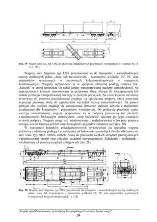 „Projekt współfinansowany ze środków Europejskiego Funduszu Społecznego”
34
Rys. 19. Wagon serii Scs, typ 435Z do przewozu standardowych pojemników wymiennych w systemie ACTS
[1, s. 126]
Wagony serii Sdgmnss typ 434S przeznaczone są do transportu: - samochodowych
naczep siodłowych jedno-, dwu- lub trzyosiowych, - kontenerów wielkości 20', 30', oraz
pojemników wymiennych w przewozach kolejowo-drogowych w transporcie
kombinowanym. Wagony wyposaŜone są w specjalną obniŜoną podłogę stalową tzw.
„kieszeń” w której umieszcza się układ jezdny transportowanej naczepy samochodowej. Na
poprzecznicach kieszeni zamontowane są przesuwne kliny, słuŜące do zabezpieczenia kół
układu jezdnego transportowanej naczepy w róŜnych pozycjach. Na czole kieszeni od strony
przeciwnej do pomostu przejściowego znajduje się opuszczana podpora, która ustawiona
w pozycji pionowej słuŜy do ograniczania wychyleń naczep samochodowych. Na pasach
górnych obu ostojnic znajdują się zamocowane obrotowo staliwne konsole z trzpieniami
ustalającymi dla kontenerów i pojemników wymiennych. Do podparcia przedniej części
naczepy samochodowej wagony wyposaŜone są w podporą przesuwną (na płozach)
z mechanizmem blokującym samoczynnie „czop królewski” naczepy po jego wsunięciu
w otwór podpory. Wagony mogą być załadowywane i rozładowywane tylko przy pomocy
dźwigu, suwnic bramowych lub innych urządzeń i pojazdów załadowczych (rys. 20).
W transporcie ładunków ponadgabarytowych wykorzystuje się specjalne wagony
platformy z obniŜoną podłogą i w zaleŜności od ładowności posiadają kilka do kilkunastu osi
serii Uaai, typ 602Z, 602Za, 602Zb. SłuŜą do przewozu cięŜkich urządzeń przemysłowych
o przekroczonej skrajni oraz cięŜkich urządzeń energetycznych. Załadunek i rozładunek -
mechaniczny za pomocą urządzeń dźwigowych (rys. 21).
Rys. 20. Wagony serii Sdgmnss typ 434S przeznaczone do transportu: - samochodowych naczep siodłowych
jedno-, dwu- lub trzyosiowych, - kontenerów wielkości 20', 30', oraz pojemników wymiennych
w przewozach kolejowo-drogowych [1, s. 128]
 