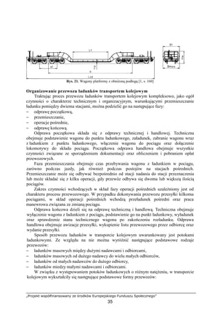 „Projekt współfinansowany ze środków Europejskiego Funduszu Społecznego”
35
Rys. 21. Wagony platformy z obniŜoną podłogą [1, s. 160]
Organizowanie przewozu ładunków transportem kolejowym
Traktując proces przewozu ładunków transportem kolejowym kompleksowo, jako ogół
czynności o charakterze technicznym i organizacyjnym, warunkującymi przemieszczanie
ładunku pomiędzy dwiema stacjami, moŜna podzielić go na następujące fazy:
− odprawę początkową,
− przemieszczanie,
− operacje pośrednie,
− odprawę końcową.
Odprawa początkowa składa się z odprawy technicznej i handlowej. Techniczna
obejmuje podstawienie wagonu do punktu ładunkowego, załadunek, zabranie wagonu wraz
z ładunkiem z punktu ładunkowego, włączenie wagonu do pociągu oraz dołączenie
lokomotywy do składu pociągu. Początkowa odprawa handlowa obejmuje wszystkie
czynności związane ze sporządzeniem dokumentacji oraz obliczeniem i pobraniem opłat
przewozowych.
Faza przemieszczania obejmuje czas przebywania wagonu z ładunkiem w pociągu,
zarówno podczas jazdy, jak równieŜ podczas postojów na stacjach pośrednich.
Przemieszczanie moŜe się odbywać bezpośrednio od stacji nadania do stacji przeznaczenia
lub moŜe składać się z kilku operacji, gdy przewóz odbywa się dwoma lub większą ilością
pociągów.
Zakres czynności wchodzących w skład fazy operacji pośrednich uzaleŜniony jest od
charakteru procesu przewozowego. W przypadku dokonywania przewozu przesyłki kilkoma
pociągami, w skład operacji pośrednich wchodzą przeładunek pośredni oraz praca
manewrowa związana ze zmianą pociągu.
Odprawa końcowa dzieli się na odprawę techniczną i handlową. Techniczna obejmuje
wyłączenie wagonu z ładunkiem z pociągu, podstawienie go na punkt ładunkowy, wyładunek
oraz sprawdzenie stanu technicznego wagonu po zakończeniu rozładunku. Odprawa
handlowa obejmuje awizacje przesyłki, wykupienie listu przewozowego przez odbiorcę oraz
wydanie przesyłki.
Sposób przewozu ładunków w transporcie kolejowym uwarunkowany jest potokami
ładunkowymi. Ze względu na nie moŜna wyróŜnić następujące podstawowe rodzaje
przewozów:
− ładunków masowych między duŜymi nadawcami i odbiorcami,
− ładunków masowych od duŜego nadawcy do wielu małych odbiorców,
− ładunków od małych nadawców do duŜego odbiorcy,
− ładunków miedzy małymi nadawcami i odbiorcami.
W związku z występowaniem potoków ładunkowych o róŜnym natęŜeniu, w transporcie
kolejowym wykształciły się następujące podstawowe formy przewozów:
 
