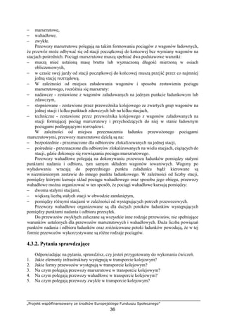 „Projekt współfinansowany ze środków Europejskiego Funduszu Społecznego”
36
− marszrutowe,
− wahadłowe,
− zwykłe.
Przewozy marszrutowe polegają na takim formowaniu pociągów z wagonów ładownych,
Ŝe przewóz moŜe odbywać się od stacji początkowej do końcowej bez wymiany wagonów na
stacjach pośrednich. Pociągi marszrutowe muszą spełniać dwa podstawowe warunki:
− muszą mieć ustaloną masę brutto lub wyznaczoną długość mierzoną w osiach
obliczeniowych,
− w czasie swej jazdy od stacji początkowej do końcowej muszą przejść przez co najmniej
jedną stację rozrządową.
− W zaleŜności od miejsca załadowania wagonów i sposobu zestawienia pociągu
marszrutowego, rozróŜnia się marszruty:
− nadawcze - zestawione z wagonów załadowanych na jednym punkcie ładunkowym lub
zdawczym,
− stopniowane - zestawione przez przewoźnika kolejowego ze zwartych grup wagonów na
jednej stacji i kilku punktach zdawczych lub na kilku stacjach,
− techniczne - zestawione przez przewoźnika kolejowego z wagonów załadowanych na
stacji formującej pociąg marszrutowy i przychodzących do niej w stanie ładownym
pociągami podlegającymi rozrządowi.
W zaleŜności od miejsca przeznaczenia ładunku przewoŜonego pociągami
marszrutowymi, przewozy marszrutowe dzielą są na:
− bezpośrednie - przeznaczone dla odbiorców zlokalizowanych na jednej stacji,
− pośrednie - przeznaczone dla odbiorców zlokalizowanych na wielu stacjach, ciąŜących do
stacji, gdzie dokonuje się rozwiązania pociągu marszrutowego.
Przewozy wahadłowe polegają na dokonywaniu przewozu ładunków pomiędzy stałymi
punktami nadania i odbioru, tym samym składem wagonów towarowych. Wagony po
wyładowaniu wracają do poprzedniego punktu załadunku bądź kierowane są
w niezmienionym zestawie do innego punktu ładunkowego. W zaleŜności od liczby stacji,
pomiędzy którymi kursuje skład pociągu wahadłowego oraz sposobu jego obiegu, przewozy
wahadłowe moŜna organizować w ten sposób, Ŝe pociągi wahadłowe kursują pomiędzy:
− dwoma stałymi stacjami,
− większą liczbą stałych stacji w obwodzie zamkniętym,
− pomiędzy róŜnymi stacjami w zaleŜności od występujących potrzeb przewozowych.
Przewozy wahadłowe organizowane są dla duŜych potoków ładunków występujących
pomiędzy punktami nadania i odbioru przesyłek.
Do przewozów zwykłych zaliczane są wszystkie inne rodzaje przewozów, nie spełniające
warunków ustalonych dla przewozów marszrutowych i wahadłowych. DuŜa liczba powiązań
punktów nadania i odbioru ładunków oraz zróŜnicowane potoki ładunków powodują, Ŝe w tej
formie przewozów wykorzystywane są róŜne rodzaje pociągów.
4.3.2. Pytania sprawdzające
Odpowiadając na pytania, sprawdzisz, czy jesteś przygotowany do wykonania ćwiczeń.
1. Jakie elementy infrastruktury występują w transporcie kolejowym?
2. Jakie formy przewozów występują w transporcie kolejowym?
3. Na czym polegają przewozy marszrutowe w transporcie kolejowym?
4. Na czym polegają przewozy wahadłowe w transporcie kolejowym?
5. Na czym polegają przewozy zwykłe w transporcie kolejowym?
 