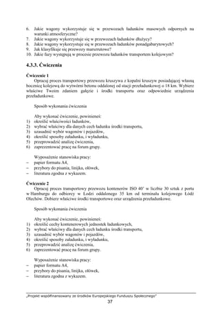 „Projekt współfinansowany ze środków Europejskiego Funduszu Społecznego”
37
6. Jakie wagony wykorzystuje się w przewozach ładunków masowych odpornych na
warunki atmosferyczne?
7. Jakie wagony wykorzystuje się w przewozach ładunków dłuŜycy?
8. Jakie wagony wykorzystuje się w przewozach ładunków ponadgabarytowych?
9. Jak klasyfikuje się przewozy marszrutowe?
10. Jakie fazy występują w procesie przewozu ładunków transportem kolejowym?
4.3.3. Ćwiczenia
Ćwiczenie 1
Opracuj proces transportowy przewozu kruszywa z kopalni kruszyw posiadającej własną
bocznicę kolejową do wytwórni betonu oddalonej od stacji przeładunkowej o 18 km. Wybierz
właściwe Twoim zdaniem gałęzie i środki transportu oraz odpowiednie urządzenia
przeładunkowe.
Sposób wykonania ćwiczenia
Aby wykonać ćwiczenie, powinieneś:
1) określić właściwości ładunków,
2) wybrać właściwy dla danych cech ładunku środki transportu,
3) uzasadnić wybór wagonów i pojazdów,
4) określić sposoby załadunku, i wyładunku,
5) przeprowadzić analizę ćwiczenia,
6) zaprezentować pracę na forum grupy.
WyposaŜenie stanowiska pracy:
− papier formatu A4,
− przybory do pisania, linijka, ołówek,
− literatura zgodna z wykazem.
Ćwiczenie 2
Opracuj proces transportowy przewozu kontenerów ISO 40’ w liczbie 30 sztuk z portu
w Hamburgu do odbiorcy w Łodzi oddalonego 35 km od terminalu kolejowego Łódź
Olechów. Dobierz właściwe środki transportowe oraz urządzenia przeładunkowe.
Sposób wykonania ćwiczenia
Aby wykonać ćwiczenie, powinieneś:
1) określić cechy kontenerowych jednostek ładunkowych,
2) wybrać właściwy dla danych cech ładunku środki transportu,
3) uzasadnić wybór wagonów i pojazdów,
4) określić sposoby załadunku, i wyładunku,
5) przeprowadzić analizę ćwiczenia,
6) zaprezentować pracę na forum grupy.
WyposaŜenie stanowiska pracy:
− papier formatu A4,
− przybory do pisania, linijka, ołówek,
− literatura zgodna z wykazem.
 