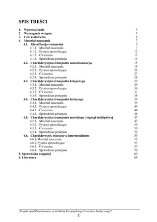 „Projekt współfinansowany ze środków Europejskiego Funduszu Społecznego”
2
SPIS TREŚCI
1. Wprowadzenie 3
2. Wymagania wstępne 5
3. Cele kształcenia 6
4. Materiał nauczania 7
4.1. Klasyfikacja transportu 7
4.1.1. Materiał nauczania 7
4.1.2. Pytania sprawdzające 12
4.1.3. Ćwiczenia 13
4.1.4. Sprawdzian postępów 14
4.2. Charakterystyka transportu samochodowego 15
4.2.1. Materiał nauczania 15
4.2.2. Pytania sprawdzające 26
4.2.3. Ćwiczenia 27
4.2.4. Sprawdzian postępów 28
4.3. Charakterystyka transportu kolejowego 29
4.3.1. Materiał nauczania 29
4.3.2. Pytania sprawdzające 36
4.3.3. Ćwiczenia 37
4.3.4. Sprawdzian postępów 38
4.4. Charakterystyka transportu lotniczego 39
4.4.1. Materiał nauczania 39
4.4.2. Pytania sprawdzające 44
4.4.3. Ćwiczenia 44
4.4.4. Sprawdzian postępów 46
4.5. Charakterystyka transportu morskiego i Ŝeglugi śródlądowej 47
4.5.1. Materiał nauczania 47
4.5.2. Pytania sprawdzające 50
4.5.3. Ćwiczenia 50
4.5.4. Sprawdzian postępów 52
4.6. Charakterystyk transportu intermodalnego 53
4.6.1.Materiał nauczania 53
4.6.2.Pytania sprawdzające 57
4.6.3. Ćwiczenia 57
4.6.4. Sprawdzian postępów 59
5. Sprawdzian osiągnięć 60
6. Literatura 64
 