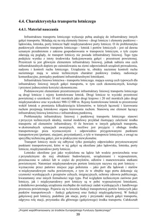 „Projekt współfinansowany ze środków Europejskiego Funduszu Społecznego”
39
4.4. Charakterystyka transportu lotniczego
4.4.1. Materiał nauczania
Infrastruktura transportu lotniczego wykazuje pełną analogię do infrastruktury innych
gałęzi transportu. Składają się na nią elementy liniowe - drogi lotnicze i elementy punktowe -
lądowiska, lotniska, porty lotnicze bądź międzynarodowe porty lotnicze. O ile problematyka
punktowych elementów transportu lotniczego - lotnisk i portów lotniczych - jest od dawna
uznanym przedmiotem z zakresu gospodarowania w transporcie lotniczym, o tyle często
zdarzają się poglądy, Ŝe transport lotniczy nie posiada infrastruktury liniowej. Tego typu
podejście wynika z istoty środowiska funkcjonowania gałęzi - przestrzeni powietrznej.
Przestrzeń ta jest głównym elementem infrastruktury liniowej, jednak nabiera ona cech
infrastrukturalnych dopiero po zainstalowaniu na ziemi odpowiednich urządzeń prowadzenia,
nadzoru i kontroli ruchu lotniczego. Urządzenia te, obiekty naziemne kontroli ruchu
naziemnego mają w sensie technicznym charakter punktowy (radary, radiostacje
komunikacyjne, pomiędzy punktami infrastrukturalnymi lotniskami.
Infrastruktura liniowa lotnictwa - transportu lotniczego, mająca szereg cech typowych dla
infrastruktury liniowej innych gałęzi transportu, w tym cech ekonomicznych, kosztuje
i przynosi jednocześnie korzyści ekonomiczne.
Podstawowymi elementami przestrzennymi infrastruktury liniowej transportu lotniczego
są drogi lotnicze i rejony kontrolowane lotnisk. Drogi lotnicze to wycinki przestrzeni
powietrznej o szerokości 10 mil morskich jako drogi krajowe i 20 mil morskich jako drogi
międzynarodowe oraz wysokości 900-12 000 m. Rejony kontrolowane lotnisk to przestrzenie
wokół lotnisk o promieniu kilkudziesięciu kilometrów, w których łączność i kierowanie
ruchem przejmują lotniskowe organa kierowania ruchem. Stanowią one element łączący
infrastrukturę liniową lotnictwa z infrastrukturą punktową.
Problematyka infrastruktury liniowej i punktowej transportu lotniczego stanowi
z przyczyn technicznych idealny, niemal modelowy przykład ilustrujący zaleŜność środka
transportu od elementów infrastruktury. O ile bowiem w innych gałęziach transportu,
w ekstremalnych sytuacjach awaryjnych, moŜliwe jest przyjęcie i obsługa środka
transportowego poza wyznaczonymi i odpowiednio przygotowanymi punktami
transportowymi (portami, stacjami, przystankami), o tyle w transporcie lotniczym, z uwagi na
specyfikę techniczną gałęzi, jest to praktycznie niewykonalne.
Transport lotniczy moŜe się odbywać tylko pomiędzy odpowiednio przystosowanymi
punktami transportowymi, które w tej gałęzi są określane jako lądowiska, lotniska, porty
lotnicze, międzynarodowe porty lotnicze.
Lotnisko określone jest jako wydzielona na lądzie lub wodzie powierzchnia wraz
z przynaleŜnymi do niej obiektami budowlanymi, urządzeniami i wyposaŜeniem,
przeznaczona w całości lub w części do przylotów, odlotów i manewrowania statkami
powietrznymi. Natomiast międzynarodowym portem lotniczym nazywa się port lotniczy –
wyznaczone przez państwo miejsce jego połoŜenia – jako port dla lądowań i startów
w międzynarodowym ruchu powietrznym, z tym Ŝe w obrębie tego portu dokonuje się
czynności wynikających z przepisów celnych, imigracyjnych, ochrony zdrowia publicznego,
kwarantanny oraz innych formalności tego typu. Pod względem technicznym zarówno port
lotniczy, jak i międzynarodowy port lotniczy są w pełni wyposaŜonymi lotniskami,
a dodatkowo posiadają urządzenia niezbędne do realizacji zadań wynikających z handlowego
przewozu powietrznego. Pojawia się tu kwestia funkcji transportowej portów lotniczych jako
punktów transportowych – funkcji gałęziowej oraz funkcji międzygałęziowej. W funkcji
gałęziowej port lotniczy, podobnie jak stacje, porty i przystanki innych gałęzi transportu,
odgrywa rolę stacji, przystanku dla głównego (gałęziowego) środka transportu. Całokształt
 