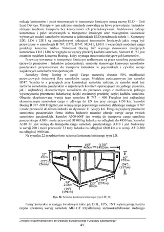 „Projekt współfinansowany ze środków Europejskiego Funduszu Społecznego”
41
rodzaje kontenerów i palet stosowanych w transporcie lotniczym noszą nazwę ULD – Unit
Load Devices. Przyjęte w tym zakresie standardy pozwalają na łatwe przewoŜenie ładunków
róŜnymi środkami transportu bez konieczności ich przeładowywania. Podstawowe rodzaje
kontenerów i palet stosowanych w transporcie lotniczym oraz maksymalna ładowność
wybranych modeli samolotów mierzona w jednostkach ULD przedstawia tabela 1. Kontenery
LD3, LD6 i LD11 są standardowymi rodzajami kontenerów lotniczych jakie mogą być
przewoŜone w samolotach B 787, B777, B747, MD-11, L1011 i wszystkich modelach cargo
produkcji koncernu Airbus. Natomiast Boeing 767 wymaga stosowania mniejszych
kontenerów LD2 i LD8 ze względu na węŜszy przekrój kadłuba samolotu. Samolot B 767 jest
ostatnim modelem koncernu Boeing , który wymaga stosowania nietypowych kontenerów.
Przewozy towarowe w transporcie lotniczym realizowane są przez samoloty pasaŜerskie
(przewóz pasaŜerów i ładunków jednocześnie), samoloty stanowiące konwersje samolotów
pasaŜerskich przystosowane do transportu ładunków w pojemnikach i cywilne wersje
wojskowych samolotów transportowych.
Samoloty firmy Boeing w wersji Cargo stanowią obecnie 50% moŜliwości
przewozowych światowej floty samolotów cargo. Modelem podstawowym jest samolot
B747. Wynika to z przyjętych przy konstrukcji samolotu załoŜeń, Ŝe samolot miał być
zarówno samolotem pasaŜerskim o najniŜszych kosztach operacyjnych na jednego pasaŜera,
jak i najbardziej ekonomicznym samolotem do przewozu cargo z moŜliwością pełnego
wykorzystania przestrzeni ładunkowej dzięki otwieranej przedniej części kadłuba samolotu.
Obecnie eksploatowana wersja tego samolotu B 747 – 400 Freighter jest najbardziej
ekonomicznym samolotem cargo o udźwigu do 124 ton przy zasięgu 8150 km. Samolot
Boeing B 767 -300 Freighter jest wersją cargo popularnego samolotu dalekiego zasięgu B 767
i moŜe przewozić do 60 ton ładunku na dystansie 11 tysięcy km. Drugi największy producent
samolotów pasaŜerskich firma Airbus Industrie równieŜ oferuje wersje cargo swoich
samolotów pasaŜerskich. Samolot A300-600F jest wersją do transportu cargo samolotu
pasazerskiego A300 i moŜe przewozić 81900 kg ładunku na odległość do 4850 km. Samolot
A310 SF jest wersją do transportu cargo samolotu pasaŜerskiego A310 i jest budowany
w wersji 200 i moŜe przewozić 33 tony ładunku na odległość 6800 km a w wersji A310-300
na odległość 9600 km.
Na rysunku 22 przedstawiono schemat kontenera lotniczego typu LD.
Rys. 22. Schemat kontenera lotniczego typu LD [11]
Firmy kurierskie o zasięgu światowym takie jak DHL, UPS, TNT wykorzystują bardzo
często towarową wersję samolotu MD-11F trzysilnikowy szerokokadłubowiec średniego
 