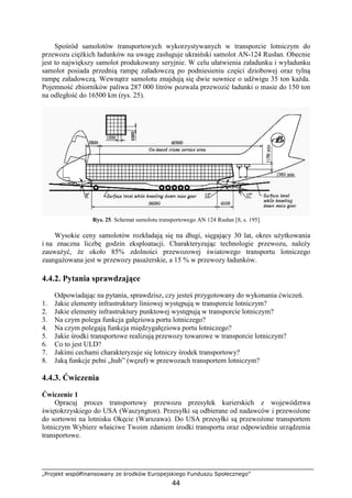 „Projekt współfinansowany ze środków Europejskiego Funduszu Społecznego”
44
Spośród samolotów transportowych wykorzystywanych w transporcie lotniczym do
przewozu cięŜkich ładunków na uwagę zasługuje ukraiński samolot AN-124 Rusłan. Obecnie
jest to największy samolot produkowany seryjnie. W celu ułatwienia załadunku i wyładunku
samolot posiada przednią rampę załadowczą po podniesieniu części dziobowej oraz tylną
rampę załadowczą. Wewnątrz samolotu znajdują się dwie suwnice o udźwigu 35 ton kaŜda.
Pojemność zbiorników paliwa 287 000 litrów pozwala przewozić ładunki o masie do 150 ton
na odległość do 16500 km (rys. 25).
Rys. 25. Schemat samolotu transportowego AN 124 Rusłan [8, s. 195]
Wysokie ceny samolotów rozkładają się na długi, sięgający 30 lat, okres uŜytkowania
i na znaczna liczbę godzin eksploatacji. Charakteryzując technologie przewozu, naleŜy
zauwaŜyć, Ŝe około 85% zdolności przewozowej światowego transportu lotniczego
zaangaŜowana jest w przewozy pasaŜerskie, a 15 % w przewozy ładunków.
4.4.2. Pytania sprawdzające
Odpowiadając na pytania, sprawdzisz, czy jesteś przygotowany do wykonania ćwiczeń.
1. Jakie elementy infrastruktury liniowej występują w transporcie lotniczym?
2. Jakie elementy infrastruktury punktowej występują w transporcie lotniczym?
3. Na czym polega funkcja gałęziowa portu lotniczego?
4. Na czym polegają funkcja międzygałęziowa portu lotniczego?
5. Jakie środki transportowe realizują przewozy towarowe w transporcie lotniczym?
6. Co to jest ULD?
7. Jakimi cechami charakteryzuje się lotniczy środek transportowy?
8. Jaką funkcje pełni „hub” (węzeł) w przewozach transportem lotniczym?
4.4.3. Ćwiczenia
Ćwiczenie 1
Opracuj proces transportowy przewozu przesyłek kurierskich z województwa
świętokrzyskiego do USA (Waszyngton). Przesyłki są odbierane od nadawców i przewoŜone
do sortowni na lotnisku Okęcie (Warszawa). Do USA przesyłki są przewoŜone transportem
lotniczym Wybierz właściwe Twoim zdaniem środki transportu oraz odpowiednie urządzenia
transportowe.
 