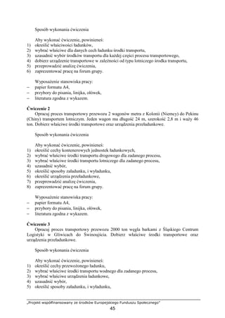 „Projekt współfinansowany ze środków Europejskiego Funduszu Społecznego”
45
Sposób wykonania ćwiczenia
Aby wykonać ćwiczenie, powinieneś:
1) określić właściwości ładunków,
2) wybrać właściwe dla danych cech ładunku środki transportu,
3) uzasadnić wybór środków transportu dla kaŜdej części procesu transportowego,
4) dobierz urządzenie transportowe w zaleŜności od typu lotniczego środka transportu,
5) przeprowadzić analizę ćwiczenia,
6) zaprezentować pracę na forum grupy.
WyposaŜenie stanowiska pracy:
− papier formatu A4,
− przybory do pisania, linijka, ołówek,
− literatura zgodna z wykazem.
Ćwiczenie 2
Opracuj proces transportowy przewozu 2 wagonów metra z Kolonii (Niemcy) do Pekinu
(Chiny) transportem lotniczym. Jeden wagon ma długość 24 m, szerokość 2,8 m i waŜy 46
ton. Dobierz właściwe środki transportowe oraz urządzenia przeładunkowe.
Sposób wykonania ćwiczenia
Aby wykonać ćwiczenie, powinieneś:
1) określić cechy kontenerowych jednostek ładunkowych,
2) wybrać właściwe środki transportu drogowego dla zadanego procesu,
3) wybrać właściwe środki transportu lotniczego dla zadanego procesu,
4) uzasadnić wybór,
5) określić sposoby załadunku, i wyładunku,
6) określić urządzenia przeładunkowe,
7) przeprowadzić analizę ćwiczenia,
8) zaprezentować pracę na forum grupy.
WyposaŜenie stanowiska pracy:
− papier formatu A4,
− przybory do pisania, linijka, ołówek,
− literatura zgodna z wykazem.
Ćwiczenie 3
Opracuj proces transportowy przewozu 2000 ton węgla barkami z Śląskiego Centrum
Logistyki w Gliwicach do Świnoujścia. Dobierz właściwe środki transportowe oraz
urządzenia przeładunkowe.
Sposób wykonania ćwiczenia
Aby wykonać ćwiczenie, powinieneś:
1) określić cechy przewoŜonego ładunku,
2) wybrać właściwe środki transportu wodnego dla zadanego procesu,
3) wybrać właściwe urządzenia ładunkowe,
4) uzasadnić wybór,
5) określić sposoby załadunku, i wyładunku,
 