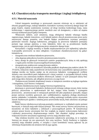 „Projekt współfinansowany ze środków Europejskiego Funduszu Społecznego”
47
4.5. Charakterystyka transportu morskiego i Ŝeglugi śródlądowej
4.5.1. Materiał nauczania
Udział transportu morskiego w przewozach znacznie róŜnicuje się w zaleŜności od
obszaru geograficznego, rodzaju ładunków, kierunków wymiany towarowej danego kraju lub
grupy krajów, stopnia uzaleŜnienia wymiany od drogi morskiej konkretnego kraju, stanu
technicznego i organizacyjnego portów morskich oraz ich dostępności, a takŜe od stopnia
rozwoju konkurencyjnych gałęzi transportu.
Właściciele statków, czyli armatorzy, mogą obsługiwać ładunki własnego handlu
zagranicznego, ładunki tranzytowe, czyli ładunki państw obcych przemieszczane przez porty
macierzyste danego armatora, oraz ładunki będące przedmiotem wymiany pomiędzy
państwami trzecimi. śegluga kabotaŜowa, polegająca na przewozie ładunków pomiędzy
portami tego samego państwa, a więc ładunków, które nie są przedmiotem handlu
zagranicznego, jest na ogół obsługiwana przez armatorów danego kraju.
Korzystanie z Ŝeglugi morskiej w handlu międzynarodowym jest najbardziej opłacalne
w przypadku przewozów na duŜe odległości. Czynnikami charakterystycznymi tej gałęzi
transportu są:
− nieograniczona struktura ładunkowa przewozów,
− silna degresja jednostkowa kosztów przemieszczania towarów,
− łatwy dostęp do głównych światowych centrów gospodarczych, którą to rolę spełniają
z reguły porty morskie na poszczególnych kontynentach,
− nieograniczony praktycznie zasięg pływania statków.
Ze względu jednak na stosunkowo niewielką prędkość eksploatacyjną statków (około 30-
35 km/h), relatywnie małą częstotliwość ich kursowania oraz czasochłonne operacje portowe
Ŝegluga morska nie bardzo nadaje się do przewozu ładunków wymagających szybkiej
dostawy oraz niewielkich partii ładunkowych o duŜej wartości, w przypadku których waŜną
rolę odgrywa czas zamroŜenia środków obrotowych. Jednak i w tych sytuacjach naleŜy brać
pod uwagę takie elementy, jak odległość przewozu czy jego koszt.
Podstawowymi formami eksploatacji tonaŜu w transporcie morskim są Ŝegluga regularna
i nieregularna, czyli liniowa i trampowa.
Cechami charakterystycznymi Ŝeglugi liniowej (regularnej) są:
dominacja w przewozach ładunków drobnicowych (róŜnego rodzaju towary, które moŜna
policzyć, przewoŜone w opakowaniach lub bez, mające róŜne kształty i wymagania
przewozowe, przemieszczane w mniejszych partiach lub jako pojedyncze przesyłki, mające
postać zarówno wyrobów gotowych, jak i półfabrykatów), regularna obsługa określonych
portów załadunku i wyładunku, dokonywana według ustalonego rozkładu rejsów stosowanie
stawek frachtowych zgodnie z ustaloną przez przewoźnika taryfą, brak zaleŜności od jednego
załadowcy.
Statki liniowe (drobnicowce) pływają pomiędzy ustalonymi w rozkładach rejsów portami
bazowymi, w których mają stałe miejsca postoju. Tak zwane serwisy liniowe utrzymywane są
niezaleŜnie od ilości ładunków j zebranych z poszczególnych portów. W konsekwencji
armator ponosi koszty utrzymania linii bez względu na stopień wykorzystania ładowności
i zdolności przewozowej eksploatowanego tonaŜu. Taki charakter Ŝeglugi powoduje, Ŝe
większość kosztów utrzymania regularnego serwisu mają charakter stały.
Taka struktura kosztów oraz duŜe rozproszenie załadowców powodują, Ŝe w Ŝegludze
liniowej nie stosuje się cen umownych, lecz ceny taryfowe. Taryfy frachtowe w Ŝegludze
morskiej mają charakter poufny, w związku z czym kontrahenci muszą zgłaszać się po
informacje bezpośrednio do armatora lub do jego agenta.
 