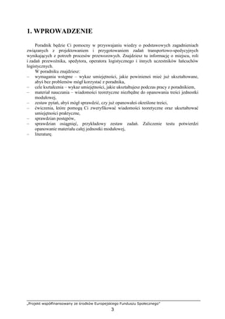 „Projekt współfinansowany ze środków Europejskiego Funduszu Społecznego”
3
1. WPROWADZENIE
Poradnik będzie Ci pomocny w przyswajaniu wiedzy o podstawowych zagadnieniach
związanych z projektowaniem i przygotowaniem zadań transportowo-spedycyjnych
wynikających z potrzeb procesów przewozowych. Znajdziesz tu informację o miejscu, roli
i zadań przewoźnika, spedytora, operatora logistycznego i innych uczestników łańcuchów
logistycznych.
W poradniku znajdziesz:
– wymagania wstępne – wykaz umiejętności, jakie powinieneś mieć juŜ ukształtowane,
abyś bez problemów mógł korzystać z poradnika,
– cele kształcenia – wykaz umiejętności, jakie ukształtujesz podczas pracy z poradnikiem,
– materiał nauczania – wiadomości teoretyczne niezbędne do opanowania treści jednostki
modułowej,
– zestaw pytań, abyś mógł sprawdzić, czy juŜ opanowałeś określone treści,
– ćwiczenia, które pomogą Ci zweryfikować wiadomości teoretyczne oraz ukształtować
umiejętności praktyczne,
– sprawdzian postępów,
– sprawdzian osiągnięć, przykładowy zestaw zadań. Zaliczenie testu potwierdzi
opanowanie materiału całej jednostki modułowej,
– literaturę.
 