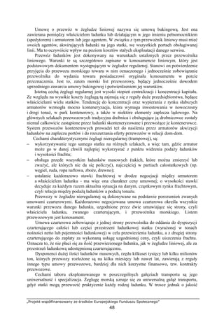 „Projekt współfinansowany ze środków Europejskiego Funduszu Społecznego”
48
Umowę o przewóz w Ŝegludze liniowej nazywa się umową bukingową. Jest ona
zawierana pomiędzy właścicielem ładunku lub działającym w jego imieniu pełnomocnikiem
(spedytorem) i armatorem lub jego agentem. W związku z tym przewoźnik liniowy musi mieć
swoich agentów, akwirujących ładunki na jego statki, we wszystkich portach obsługiwanej
linii. Ma to oczywiście wpływ na poziom kosztów stałych eksploatacji danego serwisu.
Przewóz ładunków jest dokonywany na warunkach ustalonych przez przewoźnika
liniowego. Warunki te są szczegółowo zapisane w konosamencie liniowym, który jest
podstawowym dokumentem występującym w Ŝegludze regularnej. Stanowi on potwierdzenie
przyjęcia do przewozu morskiego towaru w nim oznaczonego i jednocześnie zobowiązanie
przewoźnika do wydania towaru posiadaczowi oryginału konosamentu w porcie
przeznaczenia. Jest to, zatem morski list przewozowy, będący jednocześnie dowodem
uprzedniego zawarcia umowy bukingowej i potwierdzeniem jej warunków.
Istotną cechą Ŝeglugi regularnej jest wysoki stopień centralizacji i koncentracji kapitału.
Ze względu na wysokie koszty Ŝeglugą tą zajmują się z reguły duŜe przedsiębiorstwa, będące
właścicielami wielu statków. Tendencję do koncentracji oraz wypierania z rynku słabszych
armatorów wzmogła mocno konteneryzacja, która wymaga inwestowania w nowoczesny
i drogi tonaŜ, w park kontenerowy, a takŜe w niektóre elementy zaplecza lądowego. Na
głównych szlakach przewozowych tradycyjna drobnica i obsługujące ją drobnicowce zostały
niemal całkowicie zastąpione przez ładunki skonteneryzowane i przewoŜące je kontenerowce.
System przewozów kontenerowych prowadzi teŜ do nasilenia przez armatorów akwizycji
ładunków na zapleczu portów i do rozszerzania oferty przewozów w relacji dom-dom.
Cechami charakterystycznymi Ŝeglugi nieregularnej (trampowej), są:
− wykorzystywanie tego samego statku na róŜnych szlakach, a więc tam, gdzie armator
moŜe go w danej chwili najlepiej wykorzystać z punktu widzenia podaŜy ładunków
i wysokości frachtu;
− obsługa przede wszystkim ładunków masowych (takich, które moŜna zmierzyć lub
zwaŜyć, ale których nie da się policzyć), najczęściej w partiach całostatkowych (np.
węgiel, ruda, ropa naftowa, zboŜe, drewno);
− ustalanie kaŜdorazowo stawki frachtowej w drodze negocjacji między armatorem
a właścicielem ładunku - ma więc ona charakter ceny umownej; o wysokości stawki
decyduje za kaŜdym razem aktualna sytuacja na danym, cząstkowym rynku frachtowym,
czyli relacja między podaŜą ładunków a podaŜą tonaŜu.
Przewozy w Ŝegludze nieregularnej są dokonywane na podstawie porozumień zwanych
umowami czarterowymi. KaŜdorazowo negocjowana umowa czarterowa określa wszystkie
warunki przewozu danego ładunku, uzgodnione przez dwie umawiające się strony, czyli
właściciela ładunku, zwanego czarterującym, i przewoźnika morskiego. Listem
przewozowym jest konosament.
Umowa czarterowa zobowiązuje z jednej strony przewoźnika do oddania do dyspozycji
czarterującego całości lub części przestrzeni ładunkowej statku (wyraŜonej w tonach
nośności netto lub pojemności ładunkowej) w celu przewiezienia ładunku, a z drugiej strony
czarterującego do zapłaty za wykonaną usługę uzgodnionej ceny, czyli uiszczenia frachtu.
Oznacza to, Ŝe nie płaci się za ilość przewiezionego ładunku, jak w Ŝegludze liniowej, ale za
przestrzeń ładunkową udostępnioną czarterującemu.
Dysponenci duŜej ilości ładunków masowych, rzędu kilkuset tysięcy lub kilku milionów
ton, których przewozy rozłoŜone są na kilka miesięcy lub nawet lat, zawierają z reguły
innego typu umowy przewozowe, bardziej dla nich korzystne finansowo, tzw. kontrakty
przewozowe.
Cechami taboru eksploatowanego w poszczególnych gałęziach transportu są jego
uniwersalność i specjalizacja. śeglugę morską uznaje się za uniwersalną gałąź transportu,
gdyŜ statki mogą przewozić praktycznie kaŜdy rodzaj ładunku. W trosce jednak o jakość
 