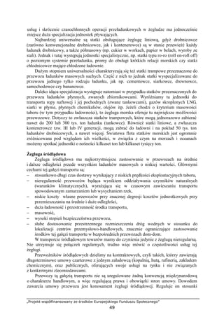 „Projekt współfinansowany ze środków Europejskiego Funduszu Społecznego”
49
usług i skrócenie czasochłonnych operacji przeładunkowych w Ŝegludze ma jednocześnie
miejsce duŜa specjalizacja jednostek pływających.
Najbardziej uniwersalne są statki obsługujące Ŝeglugę liniową, gdyŜ drobnicowce
(zarówno konwencjonalne drobnicowce, jak i kontenerowce) są w stanie przewieźć kaŜdy
ładunek drobnicowy, a takŜe półmasowy (np. cukier w workach, papier w belach, wyroby ze
stali). Jednak i tutaj występują jednostki specjalistyczne, np. statki typu ro-ro (roll on-roll off)
o poziomym systemie przeładunku, promy do obsługi krótkich relacji morskich czy statki
chłodnicowce mające chłodzone ładownie.
DuŜym stopniem uniwersalności charakteryzują się teŜ statki trampowe przeznaczone do
przewozu ładunków masowych suchych. Część z nich to jednak statki wyspecjalizowane do
przewozu jednego tylko rodzaju ładunku, jak np. cementowce, siarkowce, drewnowce,
samochodowce czy bananowce.
Daleko idąca specjalizacja występuje natomiast w przypadku statków przeznaczonych do
przewozu ładunków płynnych, zwanych zbiornikowcami. WyróŜniamy tu jednostki do
transportu ropy naftowej i jej pochodnych (zwane tankowcami), gazów skroplonych LNG,
siarki w płynie, płynnych chemikaliów, olejów itp. JeŜeli chodzi o kryterium masowości
taboru (w tym przypadku ładowności), to Ŝegluga morska oferuje tu największe moŜliwości
przewozowe. Dotyczy to zwłaszcza statków trampowych, które mogą jednorazowo zabierać
nawet do 200 lub 300 tys. ton ładunku (tankowce). RównieŜ statki liniowe, a zwłaszcza
kontenerowce tzw. III lub IV generacji, mogą zabrać do ładowni i na pokład 50 tys. ton
ładunków drobnicowych, a nawet więcej. Światowa flota statków morskich jest ogromnie
zróŜnicowana pod względem ich wielkości, w związku z czym na morzach i oceanach
moŜemy spotkać jednostki o nośności kilkuset ton lub kilkuset tysięcy ton.
śegluga śródlądowa
śegluga śródlądowa ma najkorzystniejsze zastosowanie w przewozach na średnie
i dalsze odległości przede wszystkim ładunków masowych o niskiej wartości. Głównymi
cechami tej gałęzi transportu są:
− stosunkowo długi czas dostawy wynikający z niskich prędkości eksploatacyjnych taboru,
− nieregularność przewozów będąca wynikiem oddziaływania czynników naturalnych
(warunków klimatycznych), wyraŜająca się w czasowym zawieszaniu transportu
spowodowanym zamarzaniem lub wysychaniem rzek,
− niskie koszty własne przewozów przy znacznej degresji kosztów jednostkowych przy
przemieszczaniu na średnie i duŜe odległości,
− duŜa ładowność i przestrzenność środka transportu,
− masowość,
− wysoki stopień bezpieczeństwa przewozu,
− słabe dostosowanie przestrzennego rozmieszczenia dróg wodnych w stosunku do
lokalizacji centrów przemysłowo-handlowych, znacznie ograniczające zastosowanie
środków tej gałęzi transportu w bezpośrednich przewozach dom-dom.
W transporcie śródlądowym towarów mamy do czynienia jedynie z Ŝeglugą nieregularną.
Nie utrzymuje się połączeń regularnych, trudno więc mówić o częstotliwości usług tej
Ŝeglugi.
Przewoźników śródlądowych dzielimy na kontraktowych, czyli takich, którzy zawierają
długoterminowe umowy czarterowe z jednym załadowcą (kopalnią, hutą, rafinerią, zakładem
chemicznym), oraz publicznych, oferujących swoje usługi na rynku i nie związanych
z konkretnymi zleceniodawcami.
Przewozy tą gałęzią transportu nie są uregulowane Ŝadną konwencją międzynarodową
o charakterze handlowym, a więc regulującą prawa i obowiązki stron umowy. Dowodem
zawarcia umowy przewozu jest konosament Ŝeglugi śródlądowej. Reguluje on stosunki
 