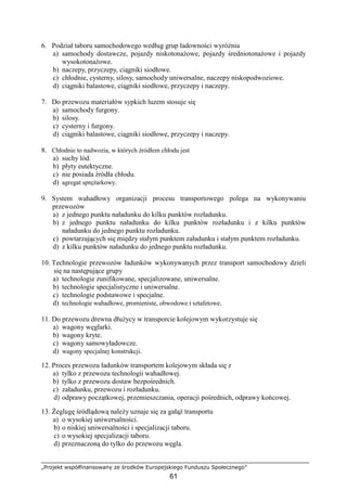 „Projekt współfinansowany ze środków Europejskiego Funduszu Społecznego”
61
6. Podział taboru samochodowego według grup ładowności wyróŜnia
a) samochody dostawcze, pojazdy niskotonaŜowe, pojazdy średniotonaŜowe i pojazdy
wysokotonaŜowe.
b) naczepy, przyczepy, ciągniki siodłowe.
c) chłodnie, cysterny, silosy, samochody uniwersalne, naczepy niskopodwoziowe.
d) ciągniki balastowe, ciągniki siodłowe, przyczepy i naczepy.
7. Do przewozu materiałów sypkich luzem stosuje się
a) samochody furgony.
b) silosy.
c) cysterny i furgony.
d) ciągniki balastowe, ciągniki siodłowe, przyczepy i naczepy.
8. Chłodnie to nadwozia, w których źródłem chłodu jest
a) suchy lód.
b) płyty eutektyczne.
c) nie posiada źródła chłodu.
d) agregat spręŜarkowy.
9. System wahadłowy organizacji procesu transportowego polega na wykonywaniu
przewozów
a) z jednego punktu naładunku do kilku punktów rozładunku.
b) z jednego punktu naładunku do kilku punktów rozładunku i z kilku punktów
naładunku do jednego punktu rozładunku.
c) powtarzających się między stałym punktem załadunku i stałym punktem rozładunku.
d) z kilku punktów naładunku do jednego punktu rozładunku.
10. Technologie przewozów ładunków wykonywanych przez transport samochodowy dzieli
się na następujące grupy
a) technologie zunifikowane, specjalizowane, uniwersalne.
b) technologie specjalistyczne i uniwersalne.
c) technologie podstawowe i specjalne.
d) technologie wahadłowe, promieniste, obwodowe i sztafetowe.
11. Do przewozu drewna dłuŜycy w transporcie kolejowym wykorzystuje się
a) wagony węglarki.
b) wagony kryte.
c) wagony samowyładowcze.
d) wagony specjalnej konstrukcji.
12. Proces przewozu ładunków transportem kolejowym składa się z
a) tylko z przewozu technologii wahadłowej.
b) tylko z przewozu dostaw bezpośrednich.
c) załadunku, przewozu i rozładunku.
d) odprawy początkowej, przemieszczania, operacji pośrednich, odprawy końcowej.
13. śeglugę śródlądową naleŜy uznaje się za gałąź transportu
a) o wysokiej uniwersalności.
b) o niskiej uniwersalności i specjalizacji taboru.
c) o wysokiej specjalizacji taboru.
d) przeznaczoną do tylko do przewozu węgla.
 