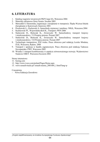 „Projekt współfinansowany ze środków Europejskiego Funduszu Społecznego”
64
6. LITERATURA
1. Katalog wagonów towarowych PKP Cargo SA, Warszawa 2004
2. Materiały reklamowe firmy Scania. Sweden 2003
3. Marszałek S. Ekonomika, organizacja i zarządzanie w transporcie. Śląska WyŜsza Szkoła
Zarządzania w Katowicach. Katowice 2001
4. Prochowski L., śuchowski A. Samochody cięŜarowe i autobusy. WKiŁ, Warszawa 2004
5. Rydzkowski W., Wojewódzka-Król K., Transport. PWN 2006
6. Starkowski D., Bieńczak K., Zwierzycki W. Samochodowy transport krajowy
i miedzynarodowy. T.I Przepisy prawne. Poznań 2007
7. Starkowski D., Bieńczak K., Zwierzycki W. Samochodowy transport krajowy
i miedzynarodowy. T.II Przepisy prawne. Poznań 2007
8. Technologie transportowe XXI wieku. Praca zbiorowa pod redakcją Leszka Mindura,
ITeE, Warszawa, Radom. 2008
9. Transport i spedycja w handlu zagranicznym. Praca zbiorowa pod redakcją Tadeusza
Szczepaniaka. PWE. Warszawa 2002
10. Wronka J. transport kombinowany w aspekcie zrównowaŜonego rozwoju. Wydawnictwo
Naukowe OBET. Warszawa-Szczecin 2002
Strony internetowe
11. boeing.com
12. http://www.iveco.com/poland/Pages/Home.aspx
13. www.renault-trucks.pl/ renault-master_2001084_1.html?lang=p
Czasopisma
– Nowa Edukacja Zawodowa
 