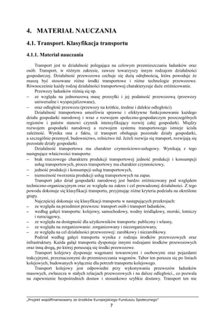 „Projekt współfinansowany ze środków Europejskiego Funduszu Społecznego”
7
4. MATERIAŁ NAUCZANIA
4.1. Transport. Klasyfikacja transportu
4.1.1. Materiał nauczania
Transport jest to działalność polegająca na celowym przemieszczaniu ładunków oraz
osób. Transport, w róŜnym zakresie, zawsze towarzyszy innym rodzajom działalności
gospodarczej. Działalność przewozowa cechuje się duŜą odrębnością, która powoduje Ŝe
muszą być stosowane róŜne środki transportowe i róŜne technologie przewozowe.
Równocześnie kaŜdy rodzaj działalności transportowej charakteryzuje duŜe zróŜnicowanie.
Przewozy ładunków róŜnią się np.
− ze względu na jednorazową masę przesyłki i jej podatność przewozową (przewozy
uniwersalne i wyspecjalizowane),
− oraz odległość przewozu (przewozy na krótkie, średnie i dalekie odległości).
Działalność transportowa umoŜliwia sprawne i efektywne funkcjonowanie kaŜdego
działu gospodarki narodowej i wraz z rozwojem społeczno-gospodarczym poszczególnych
regionów i państw stanowi czynnik intensyfikujący rozwój całej gospodarki. Między
rozwojem gospodarki narodowej a rozwojem systemu transportowego istnieje ścisła
zaleŜność. Wynika ona z faktu, iŜ transport obsługuje pozostałe działy gospodarki,
a szczególnie przemysł, budownictwo, rolnictwo itd. JeŜeli rozwija się transport, rozwijają się
pozostałe działy gospodarki.
Działalność transportowa ma charakter czynnościowo-usługowy. Wynikają z tego
następujące właściwości transportu:
− brak rzeczowego charakteru produkcji transportowej jedność produkcji i konsumpcji
usług transportowych, proces transportowy ma charakter czynnościowy,
− jedność produkcji i konsumpcji usług transportowych,
− niemoŜność tworzenia produkcji usług transportowych na zapas.
Transport jako dział gospodarki narodowej jest bardzo zróŜnicowany pod względem
techniczno-organizacyjnym oraz ze względu na zakres i cel prowadzonej działalności. Z tego
powodu dokonuje się klasyfikacji transportu, przyjmując róŜne kryteria podziału na określone
grupy.
Najczęściej dokonuje się klasyfikacji transportu w następujących przekrojach:
−−−− ze względu na przedmiot przewozu: transport osób i transport ładunków,
−−−− według gałęzi transportu: kolejowy, samochodowy, wodny śródlądowy, morski, lotniczy
i rurociągowy,
−−−− ze względu na dostępność dla uŜytkowników transportu: publiczny i własny,
−−−− ze względu na zorganizowanie: zorganizowany i niezorganizowany,
−−−− ze względu na cel działalności przewozowej: zarobkowy i niezarobkowy.
Podział według gałęzi transportu wynika z rodzaju środków przewozowych oraz
infrastruktury. KaŜda gałąź transportu dysponuje innymi rodzajami środków przewozowych
oraz inną drogą, po której poruszają się środki przewozowe.
Transport kolejowy dysponuje wagonami towarowymi i osobowymi oraz pojazdami
trakcyjnymi, przeznaczonymi do przemieszczania wagonów. Tabor ten porusza się po liniach
kolejowych, budowanych wyłącznie dla potrzeb transportu kolejowego.
Transport kolejowy jest odpowiedni przy wykonywaniu przewozów ładunków
masowych, zwłaszcza w stałych relacjach przewozowych i na dalsze odległości., co pozwala
na zapewnienie bezpośrednich dostaw i stosunkowo szybkie dostawy. Transport ten nie
 
