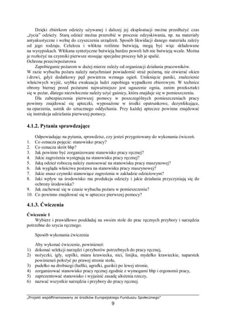 „Projekt współfinansowany ze środków Europejskiego Funduszu Społecznego”
9
Dzięki zbiórkom odzieży używanej i dalszej jej eksploatacji można przedłużyć czas
„życia” odzieży. Starą odzież można przerobić w procesie odzyskiwania, np. na materiały
antyakustyczne i wełnę do czyszczenia urządzeń. Sposób likwidacji danego materiału zależy
od jego rodzaju. Celuloza i włókna roślinne butwieją, mogą być więc składowane
na wysypiskach. Włókana syntetyczne butwieją bardzo powoli lub nie butwieją wcale. Można
je rozłożyć na czynniki pierwsze stosując specjalne procesy lub je spalić.
Ochrona przeciwpożarowa
Zapobieganie pożarom w dużej mierze zależy od organizacji działania pracowników.
W razie wybuchu pożaru należy natychmiast powiadomić straż pożarną, nie otwierać okien
i drzwi, gdyż dodatkowy pęd powietrza wzmaga ogień. Uniknięcie paniki, znalezienie
właściwych wyjść, szybka ewakuacja ludzi zapobiega wypadkom zbiorowym. W technice
obrony biernej przed pożarami najważniejsze jest ugaszenie ognia, zanim przekształci
się w pożar, dlatego niezwłocznie należy użyć gaśnicy, która znajduje się w pomieszczeniu.
Dla zabezpieczenia pierwszej pomocy w poszczególnych pomieszczeniach pracy
powinny znajdować się apteczki, wyposażone w środki opatrunkowe, dezynfekujące,
na oparzenia, ustnik do sztucznego oddychania. Przy każdej apteczce powinna znajdować
się instrukcja udzielania pierwszej pomocy.
4.1.2. Pytania sprawdzające
Odpowiadając na pytania, sprawdzisz, czy jesteś przygotowany do wykonania ćwiczeń.
1. Co oznacza pojęcie: stanowisko pracy?
2. Co oznacza skrót bhp?
3. Jak powinno być zorganizowane stanowisko pracy ręcznej?
4. Jakie zagrożenia występują na stanowisku pracy ręcznej?
5. Jaką odzież roboczą należy zastosować na stanowisku pracy maszynowej?
6. Jak wygląda właściwa postawa na stanowisku pracy maszynowej?
7. Jakie znasz czynniki stanowiące zagrożenia w zakładzie odzieżowym?
8. Jaki wpływ na środowisko ma produkcja odzieży i jakie działania przyczyniają się do
ochrony środowiska?
9. Jak zachować się w czasie wybuchu pożaru w pomieszczeniu?
10. Co powinno znajdować się w apteczce pierwszej pomocy?
4.1.3. Ćwiczenia
Ćwiczenie 1
Wybierz i prawidłowo poukładaj na swoim stole do prac ręcznych przybory i narzędzia
potrzebne do szycia ręcznego.
Sposób wykonania ćwiczenia
Aby wykonać ćwiczenie, powinieneś:
1) dokonać selekcji narzędzi i przyborów potrzebnych do pracy ręcznej,
2) nożyczki, igły, szpilki, miara krawiecka, nici, linijka, mydełko krawieckie, naparstek
powinieneś położyć po prawej stronie stołu,
3) pudełko na drobiazgi (haftki, agrafki, guziki) po lewej stronie,
4) zorganizować stanowisko pracy ręcznej zgodnie z wymogami bhp i ergonomii pracy,
5) zaprezentować stanowisko i wyjaśnić zasadę ułożenia rzeczy,
6) nazwać wszystkie narzędzia i przybory do pracy ręcznej.
 