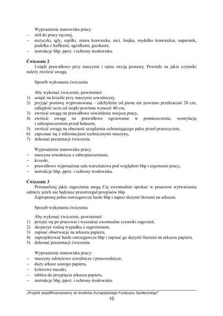„Projekt współfinansowany ze środków Europejskiego Funduszu Społecznego”
10
Wyposażenie stanowiska pracy:
− stół do pracy ręcznej,
− nożyczki, igły, szpilki, miara krawiecka, nici, linijka, mydełko krawieckie, naparstek,
pudełka z haftkami, agrafkami, guzikami,
− instrukcje bhp, ppoż. i ochrony środowiska.
Ćwiczenie 2
Usiądź prawidłowo przy maszynie i opisz swoją postawę. Powiedz na jakie czynniki
należy zwrócić uwagę.
Sposób wykonania ćwiczenia
Aby wykonać ćwiczenie, powinieneś:
1) usiąść na krześle przy maszynie szwalniczej,
2) przyjąć postawę wyprostowaną – odchylenie od pionu nie powinno przekraczać 20 cm,
odległość oczu od stopki powinna wynosić 40 cm,
3) zwrócić uwagę na prawidłowe oświetlenie miejsca pracy,
4) zwrócić uwagę na prawidłowe ogrzewanie w pomieszczeniu, wentylację
i zabezpieczeniem przed hałasem,
5) zwrócić uwagę na obecność urządzenia ochraniającego palce przed przeszyciem,
6) zapoznać się z informacjami technicznymi maszyny,
7) dokonać prezentacji ćwiczenia.
Wyposażenie stanowiska pracy:
− maszyna szwalnicza z zabezpieczeniami,
− krzesło,
− prawidłowo wyposażona sala warsztatowa pod względem bhp i ergonomii pracy,
− instrukcje bhp, ppoż. i ochrony środowiska.
Ćwiczenie 3
Przeanalizuj jakie zagrożenia mogą Cię ewentualnie spotkać w pracowni wytwarzania
odzieży jeżeli nie będziesz przestrzegał przepisów bhp.
Zaproponuj jedno ostrzegawcze hasło bhp i zapisz dużymi literami na arkuszu.
Sposób wykonania ćwiczenia
Aby wykonać ćwiczenie, powinieneś:
1) przejść się po pracowni i wyszukać ewentualne czynniki zagrożeń,
2) skojarzyć rodzaj wypadku z zagrożeniem,
3) zapisać obserwacje na arkuszu papieru,
4) zaprojektować hasło ostrzegawcze bhp i zapisać go dużymi literami na arkuszu papieru,
5) dokonać prezentacji ćwiczenia.
Wyposażenie stanowiska pracy:
− maszyny odzieżowe szwalnicze i prasowalnicze,
− duży arkusz szarego papieru,
− kolorowe mazaki,
− tablica do przypięcia arkusza papieru,
− instrukcje bhp, ppoż. i ochrony środowiska.
 