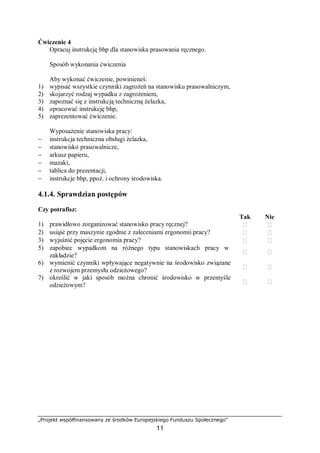 „Projekt współfinansowany ze środków Europejskiego Funduszu Społecznego”
11
Ćwiczenie 4
Opracuj instrukcję bhp dla stanowiska prasowania ręcznego.
Sposób wykonania ćwiczenia
Aby wykonać ćwiczenie, powinieneś:
1) wypisać wszystkie czynniki zagrożeń na stanowisku prasowalniczym,
2) skojarzyć rodzaj wypadku z zagrożeniem,
3) zapoznać się z instrukcją techniczną żelazka,
4) opracować instrukcję bhp,
5) zaprezentować ćwiczenie.
Wyposażenie stanowiska pracy:
− instrukcja techniczna obsługi żelazka,
− stanowisko prasowalnicze,
− arkusz papieru,
− mazaki,
− tablica do prezentacji,
− instrukcje bhp, ppoż. i ochrony środowiska.
4.1.4. Sprawdzian postępów
Czy potrafisz:
Tak Nie
1) prawidłowo zorganizować stanowisko pracy ręcznej?  
2) usiąść przy maszynie zgodnie z zaleceniami ergonomii pracy?  
3) wyjaśnić pojęcie ergonomia pracy?  
5) zapobiec wypadkom na różnego typu stanowiskach pracy w
zakładzie?
 
6) wymienić czynniki wpływające negatywnie na środowisko związane
z rozwojem przemysłu odzieżowego?
 
7) określić w jaki sposób można chronić środowisko w przemyśle
odzieżowym?
 
 