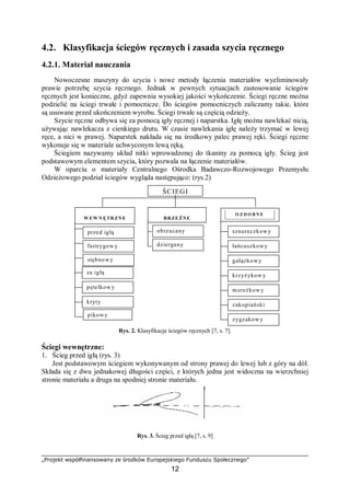 „Projekt współfinansowany ze środków Europejskiego Funduszu Społecznego”
12
4.2. Klasyfikacja ściegów ręcznych i zasada szycia ręcznego
4.2.1. Materiał nauczania
Nowoczesne maszyny do szycia i nowe metody łączenia materiałów wyeliminowały
prawie potrzebę szycia ręcznego. Jednak w pewnych sytuacjach zastosowanie ściegów
ręcznych jest konieczne, gdyż zapewnia wysokiej jakości wykończenie. Ściegi ręczne można
podzielić na ściegi trwałe i pomocnicze. Do ściegów pomocniczych zaliczamy takie, które
są usuwane przed ukończeniem wyrobu. Ściegi trwałe są częścią odzieży.
Szycie ręczne odbywa się za pomocą igły ręcznej i naparstka. Igłę można nawlekać nicią,
używając nawlekacza z cienkiego drutu. W czasie nawlekania igłę należy trzymać w lewej
ręce, a nici w prawej. Naparstek nakłada się na środkowy palec prawej ręki. Ściegi ręczne
wykonuje się w materiale uchwyconym lewą ręką.
Ściegiem nazywamy układ nitki wprowadzonej do tkaniny za pomocą igły. Ścieg jest
podstawowym elementem szycia, który pozwala na łączenie materiałów.
W oparciu o materiały Centralnego Ośrodka Badawczo-Rozwojowego Przemysłu
Odzieżowego podział ściegów wygląda następująco: (rys.2)
ŚCIEGI
W EW N ĘTR ZNE
przed igłą
za igłą
stębnowy
fastrygow y
pętelkow y
kryty
dziergany
BRZEŻNE
O Z D O B N E
sznureczkowyobrzucany
łańcuszkowy
gałązkowy
krzyżykow y
zakopiański
mereżkowy
zygzakow y
pikowy
Rys. 2. Klasyfikacja ściegów ręcznych [7, s. 7].
Ściegi wewnętrzne:
1. Ścieg przed igłą (rys. 3)
Jest podstawowym ściegiem wykonywanym od strony prawej do lewej lub z góry na dół.
Składa się z dwu jednakowej długości części, z których jedna jest widoczna na wierzchniej
stronie materiału a druga na spodniej stronie materiału.
Rys. 3. Ścieg przed igłą [7, s. 9]
 