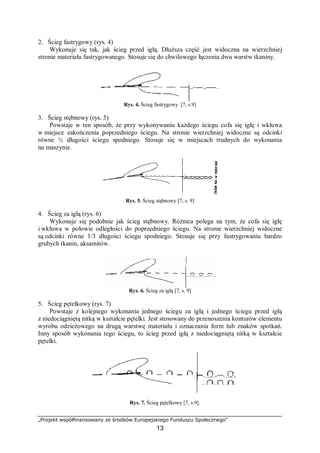 „Projekt współfinansowany ze środków Europejskiego Funduszu Społecznego”
13
2. Ścieg fastrygowy (rys. 4)
Wykonuje się tak, jak ścieg przed igłą. Dłuższa część jest widoczna na wierzchniej
stronie materiału fastrygowanego. Stosuje się do chwilowego łączenia dwu warstw tkaniny.
Rys. 4. Ścieg fastrygowy [7, s.9]
3. Ścieg stębnowy (rys. 5)
Powstaje w ten sposób, że przy wykonywaniu każdego ściegu cofa się igłę i wkłuwa
w miejsce zakończenia poprzedniego ściegu. Na stronie wierzchniej widoczne są odcinki
równe ½ długości ściegu spodniego. Stosuje się w miejscach trudnych do wykonania
na maszynie.
Rys. 5. Ścieg stębnowy [7, s. 9]
4. Ścieg za igłą (rys. 6)
Wykonuje się podobnie jak ścieg stębnowy. Różnica polega na tym, że cofa się igłę
i wkłuwa w połowie odległości do poprzedniego ściegu. Na stronie wierzchniej widoczne
są odcinki równe 1/3 długości ściegu spodniego. Stosuje się przy fastrygowaniu bardzo
grubych tkanin, aksamitów.
Rys. 6. Ścieg za igłą [7, s. 9]
5. Ścieg pętelkowy (rys. 7)
Powstaje z kolejnego wykonania jednego ściegu za igłą i jednego ściegu przed igłą
z niedociągniętą nitką w kształcie pętelki. Jest stosowany do przenoszenia konturów elementu
wyrobu odzieżowego na drugą warstwę materiału i oznaczania form lub znaków spotkań.
Inny sposób wykonania tego ściegu, to ścieg przed igłą z niedociągniętą nitką w kształcie
pętelki.
Rys. 7. Ścieg pętelkowy [7, s.9].
 