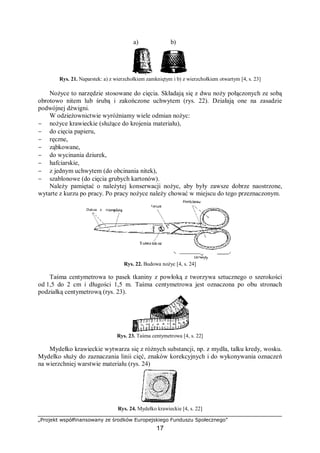 „Projekt współfinansowany ze środków Europejskiego Funduszu Społecznego”
17
a) b)
Rys. 21. Naparstek: a) z wierzchołkiem zamkniętym i b) z wierzchołkiem otwartym [4, s. 23]
Nożyce to narzędzie stosowane do cięcia. Składają się z dwu noży połączonych ze sobą
obrotowo nitem lub śrubą i zakończone uchwytem (rys. 22). Działają one na zasadzie
podwójnej dźwigni.
W odzieżownictwie wyróżniamy wiele odmian nożyc:
− nożyce krawieckie (służące do krojenia materiału),
− do cięcia papieru,
− ręczne,
− ząbkowane,
− do wycinania dziurek,
− hafciarskie,
− z jednym uchwytem (do obcinania nitek),
− szablonowe (do cięcia grubych kartonów).
Należy pamiętać o należytej konserwacji nożyc, aby były zawsze dobrze naostrzone,
wytarte z kurzu po pracy. Po pracy nożyce należy chować w miejscu do tego przeznaczonym.
Rys. 22. Budowa nożyc [4, s. 24]
Taśma centymetrowa to pasek tkaniny z powłoką z tworzywa sztucznego o szerokości
od 1,5 do 2 cm i długości 1,5 m. Taśma centymetrowa jest oznaczona po obu stronach
podziałką centymetrową (rys. 23).
Rys. 23. Taśma centymetrowa [4, s. 22]
Mydełko krawieckie wytwarza się z różnych substancji, np. z mydła, talku kredy, wosku.
Mydełko służy do zaznaczania linii cięć, znaków korekcyjnych i do wykonywania oznaczeń
na wierzchniej warstwie materiału (rys. 24)
Rys. 24. Mydełko krawieckie [4, s. 22]
 