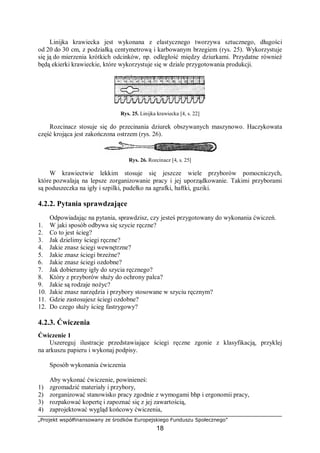 „Projekt współfinansowany ze środków Europejskiego Funduszu Społecznego”
18
Linijka krawiecka jest wykonana z elastycznego tworzywa sztucznego, długości
od 20 do 30 cm, z podziałką centymetrową i karbowanym brzegiem (rys. 25). Wykorzystuje
się ją do mierzenia krótkich odcinków, np. odległość między dziurkami. Przydatne również
będą ekierki krawieckie, które wykorzystuje się w dziale przygotowania produkcji.
Rys. 25. Linijka krawiecka [4, s. 22]
Rozcinacz stosuje się do przecinania dziurek obszywanych maszynowo. Haczykowata
część krojąca jest zakończona ostrzem (rys. 26).
Rys. 26. Rozcinacz [4, s. 25]
W krawiectwie lekkim stosuje się jeszcze wiele przyborów pomocniczych,
które pozwalają na lepsze zorganizowanie pracy i jej uporządkowanie. Takimi przyborami
są poduszeczka na igły i szpilki, pudełko na agrafki, haftki, guziki.
4.2.2. Pytania sprawdzające
Odpowiadając na pytania, sprawdzisz, czy jesteś przygotowany do wykonania ćwiczeń.
1. W jaki sposób odbywa się szycie ręczne?
2. Co to jest ścieg?
3. Jak dzielimy ściegi ręczne?
4. Jakie znasz ściegi wewnętrzne?
5. Jakie znasz ściegi brzeżne?
6. Jakie znasz ściegi ozdobne?
7. Jak dobieramy igły do szycia ręcznego?
8. Który z przyborów służy do ochrony palca?
9. Jakie są rodzaje nożyc?
10. Jakie znasz narzędzia i przybory stosowane w szyciu ręcznym?
11. Gdzie zastosujesz ściegi ozdobne?
12. Do czego służy ścieg fastrygowy?
4.2.3. Ćwiczenia
Ćwiczenie 1
Uszereguj ilustracje przedstawiające ściegi ręczne zgonie z klasyfikacją, przyklej
na arkuszu papieru i wykonaj podpisy.
Sposób wykonania ćwiczenia
Aby wykonać ćwiczenie, powinieneś:
1) zgromadzić materiały i przybory,
2) zorganizować stanowisko pracy zgodnie z wymogami bhp i ergonomii pracy,
3) rozpakować kopertę i zapoznać się z jej zawartością,
4) zaprojektować wygląd końcowy ćwiczenia,
 