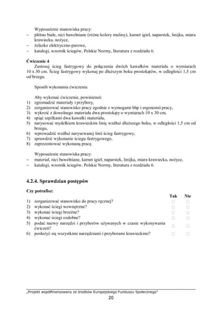 „Projekt współfinansowany ze środków Europejskiego Funduszu Społecznego”
20
Wyposażenie stanowiska pracy:
− płótno białe, nici bawełniane (różne kolory muliny), karnet igieł, naparstek, linijka, miara
krawiecka, nożyce,
− żelazko elektryczno-parowe,
− katalogi, wzornik ściegów, Polskie Normy, literatura z rozdziału 6.
Ćwiczenie 4
Zastosuj ścieg fastrygowy do połączenia dwóch kawałków materiału o wymiarach
10 x 30 cm. Ścieg fastrygowy wykonaj po dłuższym boku prostokątów, w odległości 1,5 cm
od brzegu.
Sposób wykonania ćwiczenia
Aby wykonać ćwiczenie, powinieneś:
1) zgromadzić materiały i przybory,
2) zorganizować stanowisko pracy zgodnie z wymogami bhp i ergonomii pracy,
3) wykroić z dowolnego materiału dwa prostokąty o wymiarach 10 x 30 cm,
4) spiąć szpilkami dwa kawałki materiału,
5) narysować mydełkiem krawieckim linię wzdłuż dłuższego boku, w odległości 1,5 cm od
brzegu,
6) wprowadzić wzdłuż narysowanej linii ścieg fastrygowy,
7) sprawdzić wykonanie ściegu fastrygowego,
8) zaprezentować wykonaną pracę.
Wyposażenie stanowiska pracy:
− materiał, nici bawełniane, karnet igieł, naparstek, linijka, miara krawiecka, nożyce,
− katalogi, wzornik ściegów, Polskie Normy, literatura z rozdziału 6.
4.2.4. Sprawdzian postępów
Czy potrafisz:
Tak Nie
1) zorganizować stanowisko do pracy ręcznej?  
2) wykonać ściegi wewnętrzne?  
3) wykonać ściegi brzeżne?  
4) wykonać ściegi ozdobne?  
5) podać nazwy narzędzi i przyborów używanych w czasie wykonywania
ćwiczeń?
 
6) posłużyć się wszystkimi narzędziami i przyborami krawieckimi?  
 