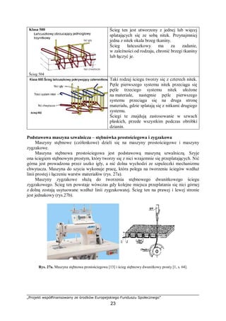 „Projekt współfinansowany ze środków Europejskiego Funduszu Społecznego”
23
Klasa 500
Ścieg 504
Ścieg ten jest utworzony z jednej lub więcej
splatających się ze sobą nitek. Przynajmniej
jedna z nitek okala brzeg tkaniny.
Ścieg łańcuszkowy ma za zadanie,
w zależności od rodzaju, chronić brzegi tkaniny
lub łączyć je.
Taki rodzaj ściegu tworzy się z czterech nitek.
Pętle pierwszego systemu nitek przeciąga się
pętle trzeciego systemu nitek ułożone
na materiale, następnie pętle pierwszego
systemu przeciąga się na druga stronę
materiału, gdzie splatają się z nitkami drugiego
systemu.
Ściegi te znajdują zastosowanie w szwach
płaskich, przede wszystkim podczas obróbki
dzianin.
Podstawowa maszyna szwalnicza – stębnówka prostościegowa i zygzakowa
Maszyny stębnowe (czółenkowe) dzieli się na maszyny prostościegowe i maszyny
zygzakowe.
Maszyna stębnowa prostościegowa jest podstawową maszyną szwalniczą. Szyje
ona ściegiem stębnowym prostym, który tworzy się z nici wzajemnie się przeplatających. Nić
górna jest prowadzona przez uszko igły, a nić dolna wychodzi ze szpuleczki mechanizmu
chwytacza. Maszyna do szycia wykonuje pracę, która polega na tworzeniu ściegów wzdłuż
linii prostej i łączeniu warstw materiałów (rys. 27a).
Maszyny zygzakowe służą do tworzenia stębnowego dwunitkowego ściegu
zygzakowego. Ścieg ten powstaje wówczas gdy kolejne miejsca przeplatania się nici górnej
z dolną zostają usytuowane wzdłuż linii zygzakowatej. Ścieg ten na prawej i lewej stronie
jest jednakowy (rys.27b).
Rys. 27a. Maszyna stębnowa prostościegowa [13] i ścieg stębnowy dwunitkowy prosty [1, s. 64].
 