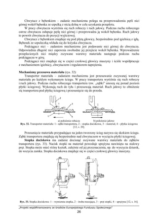 „Projekt współfinansowany ze środków Europejskiego Funduszu Społecznego”
26
Chwytacz z bębenkiem – zadanie mechanizmu polega na przeprowadzeniu pętli nici
górnej wokół bębenka ze szpulką z nicią dolną w celu uzyskania przeplotu.
W pracy chwytacza wyróżnia się ruch roboczy i ruch jałowy. Podczas ruchu roboczego
ostrze chwytacza załapuje pętlę nici górnej i przeprowadza ją wokół bębenka. Ruch jałowy
to powrót chwytacza do pozycji wyjściowej.
Chwytacz z bębenkiem znajduje się pod płytą głowicy, bezpośrednio pod igielnicą z igłą.
Bębenek ze szpuleczką wkłada się do łożyska chwytacza.
Podciągacz nici – zadaniem mechanizmu jest podawanie nici górnej do chwytacza.
Odpowiednia długość nici zapewnia swobodne jej przejście wokół bębenka. Wprowadzenie
przeplecionych nici między zszywane warstwy materiału następuje podczas ruchu
podciągacza w górę.
Podciągacz nici znajduje się w części czołowej głowicy maszyny i ściśle współpracuje
z mechanizmem igielnicy, chwytaczem i regulatorem naprężenia.
Mechanizmy przesuwu materiału (rys. 32)
Transporter materiału – zadaniem mechanizmu jest przesuwanie zszywanej warstwy
materiału po każdym wykonanym ściegu. W pracy transportera wyróżnia się ruch roboczy
i ruch jałowy. Podczas ruchu roboczego transportera tzw. „ząbki” unoszą się ponad poziom
płytki ściegowej. Wykonują ruch do tyłu i przesuwają materiał. Ruch jałowy to obniżenie
się transportera pod płytkę ściegową i przesunięcie się do przodu.
a) położenie robocze b) położenie jałowe
Rys. 32. Transporter materiału: 1– ząbki transportera, 2 – stopka dociskowa, 3 – materiał, 4 – płytka ściegowa
[12, s. 20].
Przesunięcie materiału przypadające na jeden tworzony ścieg nazywa się skokiem ściegu.
Ząbki transportera znajdują się bezpośrednio nad chwytaczem w wycięciu płytki ściegowej.
Stopka dociskowa ma zadanie docisnąć zszywane warstwy materiału do ząbków
transportera (rys. 33). Nacisk stopki na materiał powoduje sprężyna nawinięta na stalowy
pręt. Stopka może mieć różny kształt, zależnie od jej przeznaczenia, np. do wyszycia dziurek,
do wszycia zamka. Stopka dociskowa znajduje się w części czołowej głowicy maszyny.
Rys. 33. Stopka dociskowa: 1 – wymienna stopka, 2 – śruba mocująca, 3 – pręt stopki, 4 – sprężyna [12, s. 16].
 