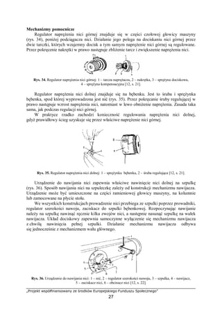 „Projekt współfinansowany ze środków Europejskiego Funduszu Społecznego”
27
Mechanizmy pomocnicze
Regulator naprężenia nici górnej znajduje się w części czołowej głowicy maszyny
(rys. 34), poniżej podciągacza nici. Działanie jego polega na dociskaniu nici górnej przez
dwie tarczki, których wzajemny docisk a tym samym naprężenie nici górnej są regulowane.
Przez pokręcenie nakrętki w prawo następuje zbliżenie tarcz i zwiększenie naprężenia nici.
Rys. 34. Regulator naprężenia nici górnej: 1 – tarcza naprężacza, 2 – nakrętka, 3 – sprężyna dociskowa,
4 – sprężyna kompensacyjna [12, s. 21].
Regulator naprężenia nici dolnej znajduje się na bębenku. Jest to śruba i sprężynka
bębenka, spod której wyprowadzona jest nić (rys. 35). Przez pokręcanie śruby regulującej w
prawo następuje wzrost naprężenia nici, natomiast w lewo obniżenie naprężenia. Zasada taka
sama, jak podczas regulacji nici górnej.
W praktyce rzadko zachodzi konieczność regulowania naprężenia nici dolnej,
gdyż prawidłowy ścieg uzyskuje się przez właściwe naprężenie nici górnej.
Rys. 35. Regulator naprężenia nici dolnej: 1 – sprężynka bębenka, 2 – śruba regulująca [12, s. 21].
Urządzenie do nawijania nici zapewnia właściwe nawinięcie nici dolnej na szpulkę
(rys. 36). Sposób nawijania nici na szpuleczkę zależy od konstrukcji mechanizmu nawijacza.
Urządzenie może być umieszczone na części ramieniowej głowicy maszyny, na kolumnie
lub zamocowane na płycie stołu.
We wszystkich konstrukcjach prowadzenie nici przebiega ze szpulki poprzez prowadniki,
regulator szerokości nawoju, zaciskacz do szpulki bębenkowej. Rozpoczynając nawijanie
należy na szpulkę nawinąć ręcznie kilka zwojów nici, a następnie nasunąć szpulkę na wałek
nawijacza. Układ dociskowy zapewnia samoczynne wyłączenie się mechanizmu nawijacza
z chwilą nawinięcia pełnej szpulki. Działanie mechanizmu nawijacza odbywa
się jednocześnie z mechanizmem wału głównego.
Rys. 36. Urządzenie do nawijania nici: 1 – nić, 2 – regulator szerokości nawoju, 3 – szpulka, 4 – nawijacz,
5 – zaciskacz nici, 6 – obcinacz nici [12, s. 22].
 