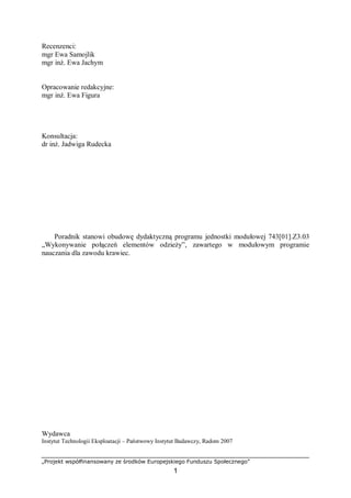 „Projekt współfinansowany ze środków Europejskiego Funduszu Społecznego”
1
Recenzenci:
mgr Ewa Samojlik
mgr inż. Ewa Jachym
Opracowanie redakcyjne:
mgr inż. Ewa Figura
Konsultacja:
dr inż. Jadwiga Rudecka
Poradnik stanowi obudowę dydaktyczną programu jednostki modułowej 743[01].Z3.03
„Wykonywanie połączeń elementów odzieży”, zawartego w modułowym programie
nauczania dla zawodu krawiec.
Wydawca
Instytut Technologii Eksploatacji – Państwowy Instytut Badawczy, Radom 2007
 