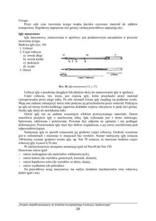 „Projekt współfinansowany ze środków Europejskiego Funduszu Społecznego”
29
Uwaga:
Przez cały czas tworzenia ściegu stopka dociska zszywany materiał do ząbków
transportera. Regulatory naprężenia nici górnej i dolnej prawidłowo naprężają nici.
Igły maszynowe
Igła maszynowa, zamocowana w igielnicy, jest podstawowym narzędziem w procesie
tworzenia ściegu.
Budowa igły (rys. 38)
1. Uchwyt
2. Część robocza
a) rowek długi
b) rowek krótki
c) podcięcie
d) oczko
3. Ostrze
Rys. 38. Igła maszynowa [12, s. 27]
Uchwyt igły o przekroju okrągłym lub płaskim służy do zamocowania igły w igielnicy.
Część robocza, tzn. trzon, jest częścią igły, która przechodzi przez materiał
i przeprowadza przez niego nitkę. Po obu stronach trzonu igły znajdują się podłużne rowki.
Mają one zadanie zmniejszyć tarcie nitki podczas jej przechodzenia przez materiał. Podcięcie
na igle od strony rowka krótkiego zapewnia dokładne wejście chwytacza w pętlę nici górnej.
Oczko igły służy do nawlekania nitki.
Ostrze igły ma za zadanie rozsunięcie włókien przeszywanego materiału. Ostrze
umożliwia przejście igły z nawleczoną nitką. Igła wykonana jest z drutu stalowego,
hartowana, niklowana i polerowana. Powinna być odporna na zginanie i nie podlegać
deformacjom. Powierzchnia igły musi być dobrze wygładzona, a jej ostrze zeszlifowane pod
odpowiednim kątem.
Numeracja igły to sposób oznaczenia jej grubości części roboczej. Grubość wyrażona
jest w milimetrach i mierzona w miejscach bez rowków. Numer metryczny igły oznacza
100-krotny wymiar grubości trzonu igły, np. Nm 70 oznacza, że mierzona średnica części
roboczej igły wynosi 0,70 mm
W odzieżownictwie stosujemy numerację igieł od Nm 60 do Nm 130.
Stosowane ostrza igieł:
− ostrze zaokrąglone (do materiałów włókienniczych),
− ostrze kuliste (do wyrobów gumowych, koronek, dzianin),
− ostrze łopatkowe ostre (do wyrobów ze skóry, skaju),
− ostrze wydłużone (do jedwabiu).
Na prawidłowy ścieg maszynowy ma wpływ działanie mechanizmów oraz właściwy
dobór igieł i nici.
 
