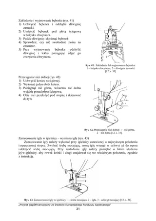 „Projekt współfinansowany ze środków Europejskiego Funduszu Społecznego”
31
Zakładanie i wyjmowanie bębenka (rys. 41)
1) Uchwycić bębenek i odchylić dźwignię
zasuwki.
2) Umieścić bębenek pod płytą ściegową
w łożysku chwytacza.
3) Puścić dźwignię i docisnąć bębenek
4) Sprawdzić, czy nić swobodnie zwisa na
zewnątrz.
5) Przy wyjmowaniu bębenka odchylić
dźwignię i lekko pociągając zdjąć go
z trzpienia chwytacza.
Rys. 41. Zakładanie lub wyjmowanie bębenka:
1 – łożysko chwytacza, 2 – dźwignia zasuwki
[12, s. 33]
Przeciąganie nici dolnej (rys. 42)
1) Uchwycić koniec nici górnej.
2) Wykonać jeden obrót kołem.
3) Pociągnąć nić górną, wówczas nić dolna
wyjdzie ponad płytę ściegową.
4) Obie nici przełożyć pod stopkę i skierować
do tyłu
Rys. 42. Przeciąganie nici dolnej: 1 – nić górna,
2 – nić dolna [12, s. 33].
Zamocowanie igły w igielnicy – wymiana igły (rys. 43)
Zamocowanie igły należy wykonać przy igielnicy ustawionej w najwyższym położeniu
i opuszczonej stopce. Zwolnić śrubę mocującą, nową igłę wsunąć w uchwyt aż do oporu
i dokręcić śrubę mocującą. Przy zakładaniu igły należy pamiętać o takim ułożeniu
jej w igielnicy, aby rowek krótki i długi znajdował się we właściwym położeniu, zgodnie
z instrukcją.
Rys. 43. Zamocowanie igły w igielnicy 1 – śruba mocująca, 2 – igła, 3 – uchwyt mocujący [12, s. 34].
 