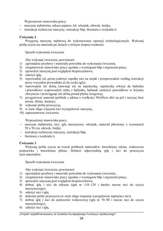„Projekt współfinansowany ze środków Europejskiego Funduszu Społecznego”
34
Wyposażenie stanowiska pracy:
− maszyna stębnówka, arkusz papieru A4, wkrętak, ołówek, linijka,
− instrukcje techniczne maszyny, instrukcje bhp, literatura z rozdziału 6.
Ćwiczenie 2
Przygotuj maszynę stębnową do wykonywania operacji technologicznych. Wykonaj
próbę szycia na materiale po liniach o różnym stopniu trudności.
Sposób wykonania ćwiczenia
Aby wykonać ćwiczenie, powinieneś:
1) zgromadzić przybory i materiały potrzebne do wykonania ćwiczenia,
2) zorganizować stanowisko pracy zgodnie z wymogami bhp i ergonomii pracy,
3) sprawdzić maszynę pod względem bezpieczeństwa,
4) założyć igłę,
5) wprowadzić nić górną (założyć szpulkę nici na stojak i przeprowadzić według instrukcji
przez wszystkie prowadniki aż do oczka igły),
6) wprowadzić nić dolną (nawinąć nić na szpuleczkę, szpuleczkę włożyć do bębenka
i prawidłowo wyprowadzić nitkę z bębenka, bębenek umieścić prawidłowo w łożysku
chwytacza i przeciągnąć nić dolną ponad płytkę ściegową),
7) przygotować materiał (próbnik z płótna o wielkości 50x50cm złóż na pół i narysuj linie
proste, faliste, łamane),
8) wykonać próbę przeszycia,
9) w razie złego wiązania nici wyregulować maszynę,
10) zaprezentować ćwiczenie.
Wyposażenie stanowiska pracy:
− maszyna stębnówka, nici, igły maszynowe, wkrętak, materiał płócienny o wymiarach
50 x 50 cm, ołówek, linijka
− instrukcje techniczne maszyny, instrukcje bhp,
− literatura z rozdziału 6.
Ćwiczenie 3
Wykonaj próbę szycia na trzech próbkach materiałów: bawełniany teksas, wiskozowa
podszewka i bawełniane płótno. Dobierz odpowiednią igłę i nici do przeszycia
tych materiałów.
Sposób wykonania ćwiczenia
Aby wykonać ćwiczenie, powinieneś:
1) zgromadzić przybory i materiały potrzebne do wykonania ćwiczenia,
2) zorganizować stanowisko pracy zgodnie z wymogami bhp i ergonomii pracy,
3) sprawdzić maszynę pod względem bezpieczeństwa,
4) dobrać igłę i nici do teksasu (igła nr 110–120 i bardzo mocne nici do szycia
maszynowego),
5) założyć nici i igłę,
6) dokonać próby przeszycia (w razie złego wiązania wyregulować naprężacz nici),
7) dobrać igłę i nici do podszewki wiskozowej (igła nr 70–80 i mocne nici do szycia
maszynowego),
8) założyć nici i igłę,
 