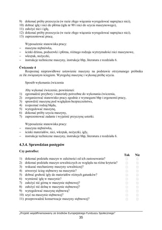 „Projekt współfinansowany ze środków Europejskiego Funduszu Społecznego”
35
9) dokonać próby przeszycia (w razie złego wiązania wyregulować naprężacz nici),
10) dobrać igłę i nici do płótna (igła nr 90 i nici do szycia maszynowego),
11) założyć nici i igłę,
12) dokonać próby przeszycia (w razie złego wiązania wyregulować naprężacz nici),
13) zaprezentować pracę.
Wyposażenie stanowiska pracy:
− maszyna stębnówka,
− ścinki dżinsu, podszewki i płótna, różnego rodzaju wytrzymałości nici maszynowe,
− wkrętak, nożyczki,
− instrukcje techniczne maszyny, instrukcje bhp, literatura z rozdziału 6.
Ćwiczenie 4
Rozpoznaj nieprawidłowe ustawienie maszyny na podstawie otrzymanego próbnika
ze źle związanym ściegiem. Wyreguluj maszynę i wykonaj próbę szycia.
Sposób wykonania ćwiczenia
Aby wykonać ćwiczenie, powinieneś:
1) zgromadzić przybory i materiały potrzebne do wykonania ćwiczenia,
2) zorganizować stanowisko pracy zgodnie z wymogami bhp i ergonomii pracy,
3) sprawdzić maszynę pod względem bezpieczeństwa,
4) rozpoznać rodzaj błędu,
5) wyregulować maszynę,
6) dokonać próby szycia maszyny,
7) zaprezentować zadanie i wyjaśnić przyczynę usterki.
Wyposażenie stanowiska pracy:
− maszyna stębnówka,
− ścinki materiałów, nici, wkrętak, nożyczki, igły,
− instrukcje techniczne maszyny, instrukcje bhp, literatura z rozdziału 6.
4.3.4. Sprawdzian postępów
Czy potrafisz:
Tak Nie
1) dokonać podziału maszyn w zależności od ich zastosowania?  
2) dokonać podziału maszyn szwalniczych ze względu na różne kryteria?  
3) wskazać mechanizmy maszyny szwalniczej?  
4) utworzyć ścieg stębnowy na maszynie?  
5) dobrać grubość igły do materiałów różnych gatunków?  
6) wymienić igłę w maszynie?  
7) założyć nić górną w maszynie stębnowej?  
8) założyć nić dolną w maszynie stębnowej?  
9) wyregulować maszynę stębnową?  
10) szyć na maszynie stębnowej?  
11) przeprowadzić konserwacje maszyny stębnowej?  
 