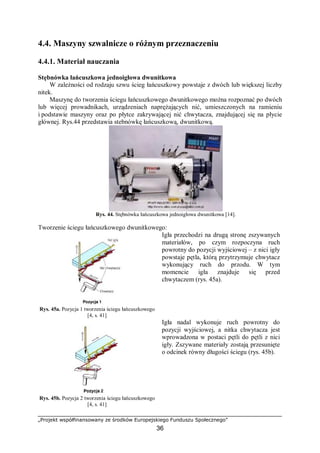 „Projekt współfinansowany ze środków Europejskiego Funduszu Społecznego”
36
4.4. Maszyny szwalnicze o różnym przeznaczeniu
4.4.1. Materiał nauczania
Stębnówka łańcuszkowa jednoigłowa dwunitkowa
W zależności od rodzaju szwu ścieg łańcuszkowy powstaje z dwóch lub większej liczby
nitek.
Maszynę do tworzenia ściegu łańcuszkowego dwunitkowego można rozpoznać po dwóch
lub więcej prowadnikach, urządzeniach naprężających nić, umieszczonych na ramieniu
i podstawie maszyny oraz po płytce zakrywającej nić chwytacza, znajdującej się na płycie
głównej. Rys.44 przedstawia stebnówkę łańcuszkową, dwunitkową.
Rys. 44. Stębnówka łańcuszkowa jednoigłowa dwunitkowa [14].
Tworzenie ściegu łańcuszkowego dwunitkowego:
Rys. 45a. Pozycja 1 tworzenia ściegu łańcuszkowego
[4, s. 41]
Igła przechodzi na drugą stronę zszywanych
materiałów, po czym rozpoczyna ruch
powrotny do pozycji wyjściowej – z nici igły
powstaje pętla, którą przytrzymuje chwytacz
wykonujący ruch do przodu. W tym
momencie igła znajduje się przed
chwytaczem (rys. 45a).
Rys. 45b. Pozycja 2 tworzenia ściegu łańcuszkowego
[4, s. 41]
Igła nadal wykonuje ruch powrotny do
pozycji wyjściowej, a nitka chwytacza jest
wprowadzona w postaci pętli do pętli z nici
igły. Zszywane materiały zostają przesunięte
o odcinek równy długości ściegu (rys. 45b).
 