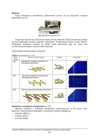 „Projekt współfinansowany ze środków Europejskiego Funduszu Społecznego”
41
Pikówka
Ścieg łańcuszkowy niewidoczny jednostronnie tworzy się na maszynach zwanych
pikówkami (rys.52).
Rys. 52. Maszyna pikówka [13]
Ściegi tego typu nie są widoczne na prawej stronie materiału. Ściegi niewidoczne stosuje
się przy podwijaniu brzegów materiału i pikowaniu. W pikówkach stosuje się igły łukowe.
Wypychacz wybrzusza materiał na krótko przed uderzeniem igły, po czym cofa
się, aby nie przeszkadzać w przesuwaniu materiału.
Najważniejsze rodzaje ściegów kryjących
Tabela 9. Ściegi kryjące [4, s. 45].
Klasa
ściegu
Nazwa i rysunek ściegu symbol Fotografia
103
105
320
Stębnówka z potrójnym transportem (rys. 53)
Maszyny stębnowe z potrójnym transportem wykorzystywane są do szycia skór,
tapicerek i innych grubych materiałów. Na potrójny transport składają się:
− transport ząbkowy,
− transport igłowy,
− krocząca stopka.
 