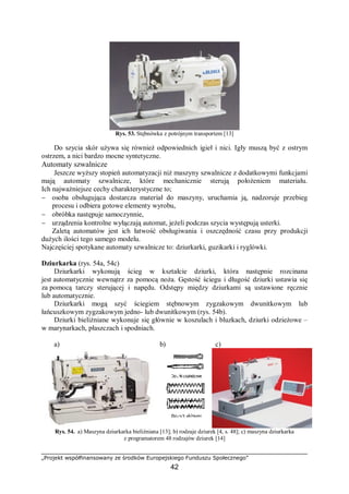 „Projekt współfinansowany ze środków Europejskiego Funduszu Społecznego”
42
Rys. 53. Stębnówka z potrójnym transportem [13]
Do szycia skór używa się również odpowiednich igieł i nici. Igły muszą być z ostrym
ostrzem, a nici bardzo mocne syntetyczne.
Automaty szwalnicze
Jeszcze wyższy stopień automatyzacji niż maszyny szwalnicze z dodatkowymi funkcjami
mają automaty szwalnicze, które mechanicznie sterują położeniem materiału.
Ich najważniejsze cechy charakterystyczne to;
− osoba obsługująca dostarcza materiał do maszyny, uruchamia ją, nadzoruje przebieg
procesu i odbiera gotowe elementy wyrobu,
− obróbka następuje samoczynnie,
− urządzenia kontrolne wyłączają automat, jeżeli podczas szycia występują usterki.
Zaletą automatów jest ich łatwość obsługiwania i oszczędność czasu przy produkcji
dużych ilości tego samego modelu.
Najczęściej spotykane automaty szwalnicze to: dziurkarki, guzikarki i ryglówki.
Dziurkarka (rys. 54a, 54c)
Dziurkarki wykonują ścieg w kształcie dziurki, która następnie rozcinana
jest automatycznie wewnątrz za pomocą noża. Gęstość ściegu i długość dziurki ustawia się
za pomocą tarczy sterującej i napędu. Odstępy między dziurkami są ustawione ręcznie
lub automatycznie.
Dziurkarki mogą szyć ściegiem stębnowym zygzakowym dwunitkowym lub
łańcuszkowym zygzakowym jedno- lub dwunitkowym (rys. 54b).
Dziurki bieliźniane wykonuje się głównie w koszulach i bluzkach, dziurki odzieżowe –
w marynarkach, płaszczach i spodniach.
a) b) c)
Rys. 54. a) Maszyna dziurkarka bieliźniana [13]; b) rodzaje dziurek [4, s. 48]; c) maszyna dziurkarka
z programatorem 48 rodzajów dziurek [14]
 