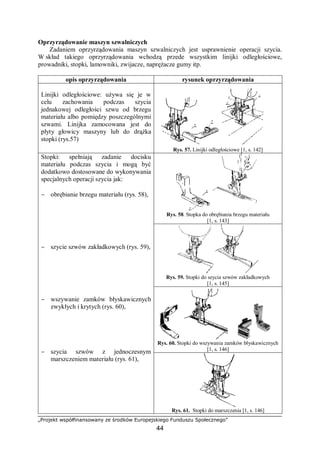 „Projekt współfinansowany ze środków Europejskiego Funduszu Społecznego”
44
Oprzyrządowanie maszyn szwalniczych
Zadaniem oprzyrządowania maszyn szwalniczych jest usprawnienie operacji szycia.
W skład takiego oprzyrządowania wchodzą przede wszystkim linijki odległościowe,
prowadniki, stopki, lamowniki, zwijacze, naprężacze gumy itp.
opis oprzyrządowania rysunek oprzyrządowania
Linijki odległościowe: używa się je w
celu zachowania podczas szycia
jednakowej odległości szwu od brzegu
materiału albo pomiędzy poszczególnymi
szwami. Linijka zamocowana jest do
płyty głowicy maszyny lub do drążka
stopki (rys.57)
Rys. 57. Linijki odległościowe [1, s. 142]
Rys. 58. Stopka do obrębiania brzegu materiału
[1, s. 143]
Rys. 59. Stopki do szycia szwów zakładkowych
[1, s. 145]
Rys. 60. Stopki do wszywania zamków błyskawicznych
[1, s. 146]
Stopki: spełniają zadanie docisku
materiału podczas szycia i mogą być
dodatkowo dostosowane do wykonywania
specjalnych operacji szycia jak:
− obrębianie brzegu materiału (rys. 58),
− szycie szwów zakładkowych (rys. 59),
− wszywanie zamków błyskawicznych
zwykłych i krytych (rys. 60),
− szycia szwów z jednoczesnym
marszczeniem materiału (rys. 61),
Rys. 61. Stopki do marszczenia [1, s. 146]
 