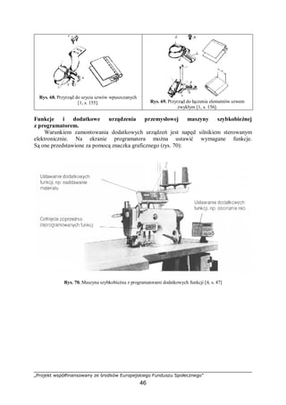 „Projekt współfinansowany ze środków Europejskiego Funduszu Społecznego”
46
Rys. 68. Przyrząd do szycia szwów wpuszczanych
[1, s. 155]. Rys. 69. Przyrząd do łączenia elementów szwem
zwykłym [1, s. 156].
Funkcje i dodatkowe urządzenia przemysłowej maszyny szybkobieżnej
z programatorem.
Warunkiem zamontowania dodatkowych urządzeń jest napęd silnikiem sterowanym
elektronicznie. Na ekranie programatora można ustawić wymagane funkcje.
Są one przedstawione za pomocą znaczka graficznego (rys. 70):
Rys. 70. Maszyna szybkobieżna z programatorami dodatkowych funkcji [4, s. 47]
 