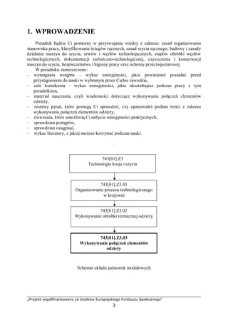 „Projekt współfinansowany ze środków Europejskiego Funduszu Społecznego”
3
1. WPROWADZENIE
Poradnik będzie Ci pomocny w przyswajaniu wiedzy z zakresu: zasad organizowania
stanowiska pracy, klasyfikowania ściegów ręcznych, zasad szycia ręcznego, budowy i zasady
działania maszyn do szycia, szwów i węzłów technologicznych, etapów obróbki węzłów
technologicznych, dokumentacji techniczno-technologicznej, czyszczenia i konserwacji
maszyn do szycia, bezpieczeństwa i higieny pracy oraz ochrony przeciwpożarowej.
W poradniku zamieszczono:
– wymagania wstępne – wykaz umiejętności, jakie powinieneś posiadać przed
przystąpieniem do nauki w wybranym przez Ciebie zawodzie,
– cele kształcenia – wykaz umiejętności, jakie ukształtujesz podczas pracy z tym
poradnikiem,
– materiał nauczania, czyli wiadomości dotyczące wykonywania połączeń elementów
odzieży,
– zestawy pytań, które pomogą Ci sprawdzić, czy opanowałeś podane treści z zakresu
wykonywania połączeń elementów odzieży,
– ćwiczenia, które umożliwią Ci nabycie umiejętności praktycznych,
– sprawdzian postępów,
– sprawdzian osiągnięć,
– wykaz literatury, z jakiej możesz korzystać podczas nauki.
.
Schemat układu jednostek modułowych
743[01].Z3
Technologia kroju i szycia
743[01].Z3.01
Organizowanie procesu technologicznego
w krojowni
743[01].Z3.02
Wykonywanie obróbki termicznej odzieży
743[01].Z3.03
Wykonywanie połączeń elementów
odzieży
 