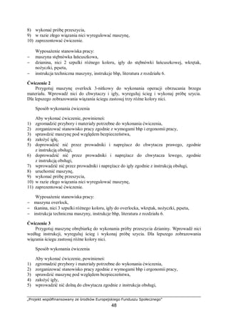 „Projekt współfinansowany ze środków Europejskiego Funduszu Społecznego”
48
8) wykonać próbę przeszycia,
9) w razie złego wiązania nici wyregulować maszynę,
10) zaprezentować ćwiczenie.
Wyposażenie stanowiska pracy:
− maszyna stębnówka łańcuszkowa,
− dzianina, nici 2 szpulki różnego koloru, igły do stębnówki łańcuszkowej, wkrętak,
nożyczki, pęseta,
− instrukcja techniczna maszyny, instrukcje bhp, literatura z rozdziału 6.
Ćwiczenie 2
Przygotuj maszynę overlock 3-nitkowy do wykonania operacji obrzucania brzegu
materiału. Wprowadź nici do chwytaczy i igły, wyreguluj ścieg i wykonaj próbę szycia.
Dla lepszego zobrazowania wiązania ściegu zastosuj trzy różne kolory nici.
Sposób wykonania ćwiczenia
Aby wykonać ćwiczenie, powinieneś:
1) zgromadzić przybory i materiały potrzebne do wykonania ćwiczenia,
2) zorganizować stanowisko pracy zgodnie z wymogami bhp i ergonomii pracy,
3) sprawdzić maszynę pod względem bezpieczeństwa,
4) założyć igłę,
5) doprowadzić nić przez prowadniki i naprężacz do chwytacza prawego, zgodnie
z instrukcją obsługi,
6) doprowadzić nić przez prowadniki i naprężacz do chwytacza lewego, zgodnie
z instrukcją obsługi,
7) wprowadzić nić przez prowadniki i naprężacz do igły zgodnie z instrukcją obsługi,
8) uruchomić maszynę,
9) wykonać próbę przeszycia,
10) w razie złego wiązania nici wyregulować maszynę,
11) zaprezentować ćwiczenie.
Wyposażenie stanowiska pracy:
− maszyna overlock,
− tkanina, nici 3 szpulki różnego koloru, igły do overlocka, wkrętak, nożyczki, pęseta,
− instrukcja techniczna maszyny, instrukcje bhp, literatura z rozdziału 6.
Ćwiczenie 3
Przygotuj maszynę obrębiarkę do wykonania próby przeszycia dzianiny. Wprowadź nici
według instrukcji, wyreguluj ścieg i wykonaj próbę szycia. Dla lepszego zobrazowania
wiązania ściegu zastosuj różne kolory nici.
Sposób wykonania ćwiczenia
Aby wykonać ćwiczenie, powinieneś:
1) zgromadzić przybory i materiały potrzebne do wykonania ćwiczenia,
2) zorganizować stanowisko pracy zgodnie z wymogami bhp i ergonomii pracy,
3) sprawdzić maszynę pod względem bezpieczeństwa,
4) założyć igły,
5) wprowadzić nić dolną do chwytacza zgodnie z instrukcja obsługi,
 