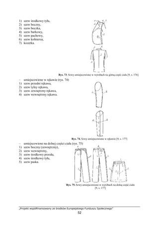 „Projekt współfinansowany ze środków Europejskiego Funduszu Społecznego”
52
1) szew środkowy tyłu,
2) szew boczny,
3) szew boczka,
4) szew barkowy,
5) szew pachowy,
6) szew kołnierza,
7) kozerka.
Rys. 73. Szwy umiejscowione w wyrobach na górną część ciała [9, s. 176]
– umiejscowione w rękawie (rys. 74)
1) szew przedni rękawa,
2) szew tylny rękawa,
3) szew zewnętrzny rękawa,
4) szew wewnętrzny rękawa.
Rys. 74. Szwy umiejscowione w rękawie [9, s. 177]
– umiejscowione na dolnej części ciała (rys. 75)
1) szew boczny (zewnętrzny),
2) szew wewnętrzny,
3) szew środkowy przodu,
4) szew środkowy tyłu,
5) szew paska.
Rys. 75. Szwy umiejscowione w wyrobach na dolną część ciała
[9, s. 177]
 